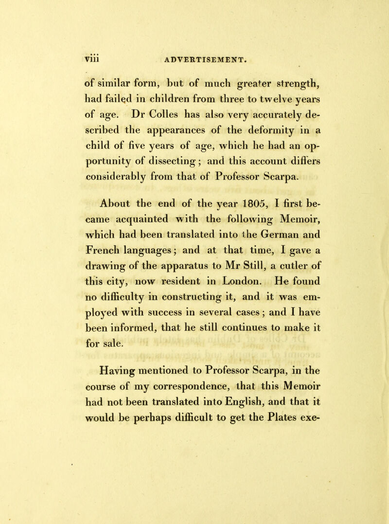 of similar form, but of much greater strength, had failed in children from three to twelve years of age. Dr Colies has also very accurately de- scribed the appearances of the deformity in a child of five years of age, which he had an op- portunity of dissecting; and this account differs considerably from that of Professor Scarpa. About the end of the year 1805, I first be- came acquainted with the following Memoir, which had been translated into the German and French languages; and at that time, I gave a drawing of the apparatus to Mr Still, a cutler of this city, now resident in London. He found no difficulty in constructing it, and it was em- ployed with success in several cases; and I have been informed, that he still continues to make it for sale. Having mentioned to Professor Scarpa, in the course of my correspondence, that this Memoir had not been translated into English, and that it would be perhaps difficult to get the Plates exe-
