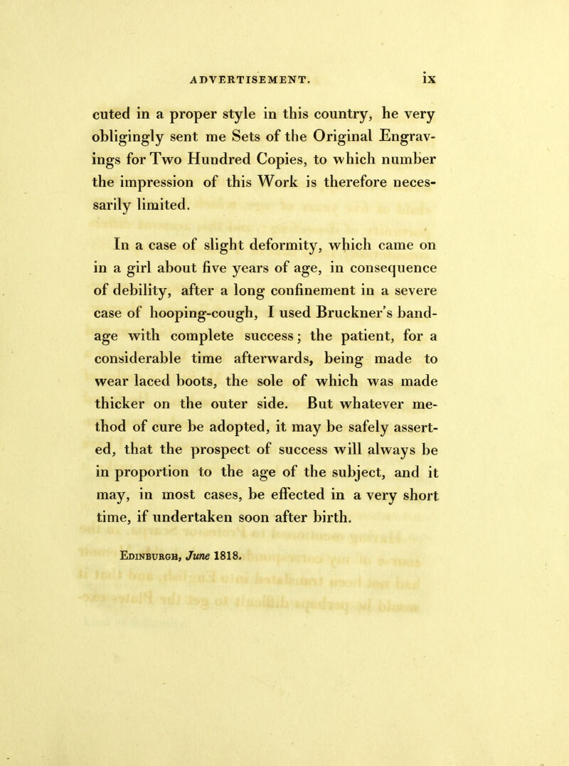 cuted in a proper style in this country, he very obligingly sent me Sets of the Original Engrav- ings for Two Hundred Copies, to which number the impression of this Work is therefore neces- sarily limited. In a case of slight deformity, which came on in a girl about five years of age, in consequence of debility, after a long confinement in a severe case of hooping-cough, I used Bruckner’s band- age with complete success; the patient, for a considerable time afterwards, being made to wear laced boots, the sole of which was made thicker on the outer side. But whatever me- thod of cure be adopted, it may be safely assert- ed, that the prospect of success will always be in proportion to the age of the subject, and it may, in most cases, be effected in a very short time, if undertaken soon after birth. Edinburgh, June 1818.