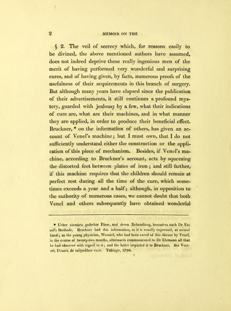 § 2. The veil of secrecy which, for reasons easily to be divined, the above mentioned authors have assumed, does not indeed deprive these really ingenious men of the merit of having performed very wonderful and surprising cures, and of having given, by facts, numerous proofs of the usefulness of their acquirements in this branch of surgery. But although many years have elapsed since the publication of their advertisements, it still continues a profound mys- tery, guarded with jealousy by a few, what their indications of cure are, what are their machines, and in what manner they are applied, in order to produce their beneficial effect. Bruckner, * on the information of others, has given an ac- count of Venel’s machine; but I must own, that I do not sufficiently understand either the construction or the appli- cation of this piece of mechanism. Besides, if Venel’s ma- chine, according to Bruckner’s account, acts by squeezing the distorted feet between plates of iron ; and still farther, if this machine requires that the children should remain at perfect rest during all the time of the cure, which some- times exceeds a year and a half; although, in opposition to the authority of numerous cases, we cannot doubt that both Venel and others subsequently have obtained wonderful * Ueber einwarts gedrehte Fiisse, und deren Behandlung, besonders nach Dr Ve- nel’s Methode. Bruckner had this information, as it is usually expressed, at second hand ; as the young physician, Wantzel, who had been cured of this disease by Venel, in the course of twenty-two months, afterwards communicated to Dr Ehrmann all that he had observed with regard to it; and the latter imparted it to Bruckner. See Vent- zel, Dissert, de talipedibus varis. Tubingas, 1798. 1