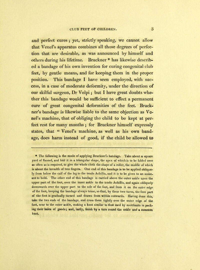 and perfect cures ; yet, strictly speaking, we cannot allow that Venel’s apparatus combines all those degrees of perfec- tion that are desirable, as was announced by himself and others during his lifetime. Bruckner * has likewise describ- ed a bandage of his own invention for curing congenital club feet, by gentle means, and for keeping them in the proper position. This bandage I have seen employed, with suc- cess, in a case of moderate deformity, under the direction of our skilful surgeon, Dr Volpi; but I have great doubts whe- ther this bandage would be sufficient to effect a permanent cure of great congenital deformities of the feet. Bruck- ner’s bandage is likewise liable to the same objection as Ve- nel’s machine, that of obliging the child to be kept at per- fect rest for many months ; for Bruckner himself expressly states, that “ Venel’s machine, as well as his own band- age, does harm instead of good, if the child be allowed to * The following is the mode of applying Bruckner’s bandage. Take about a square yard of flannel, and fold it in a triangular shape, the apex of which is to be folded over as often as is required, to give the whole cloth the shape of a roller, the middle of which is about the breadth of two fingers. One end of this bandage is to be applied oblique- ly from below the calf of the leg to the tendo Achillis, and it is to be given to an assist- ant to hold. The other end of this bandage is carried above the outer ankle upon the upper part of the foot, over the inner ankle to the tendo Achillis, and again obliquely downwards over the upper part to the sole of the foot, and from it on the outer edge of the foot, keeping the bandage always tense, so that, by these two turns, the fore part of the foot is gradually turned and drawn from within outwards. Having done this take the two ends of the bandage, and cross them tightly over the outer edge of the foot, near to the outer ankle, making a knot similar to that used by merchants in pack- ing their bales of goods; and, lastly, finish by a turn round the ankle and a common knot.