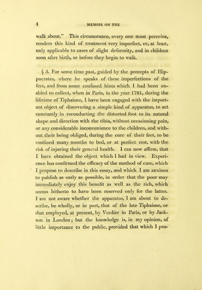 walk about.” This circumstance, every one must perceive, renders this kind of treatment very imperfect, or, at least, only applicable to cases of slight deformity, and in children soon after birth, or before they begin to walk. § 3. For some time past, guided by the precepts of Hip- pocrates, where he speaks of these imperfections of the feet, and from some confused hints which I had been en- abled to collect, when in Paris, in the year 1781, during the lifetime of Tiphaisne, I have been engaged with the import- ant object of discovering a simple kind of apparatus, to act constantly in reconducting the distorted foot to its natural shape and direction with the tibia, without occasioning pain, or any considerable inconvenience to the children, and with- out their being obliged, during the cure of their feet, to be confined many months to bed, or at perfect rest, with the risk of injuring their general health. I can now affirm, that I have obtained the object which I had in view. Experi- ence has confirmed the efficacy of the method of cure, which I propose to describe in this essay, and which I am anxious to publish as early as possible, in order that the poor may immediately enjoy this benefit as well as the rich, which seems hitherto to have been reserved only for the latter. I am not aware whether the apparatus, I am about to de- scribe, be wholly, or in part, that of the late Tiphaisne, or that employed, at present, by Verdier in Paris, or by Jack- son in London; but the knowledge is, in my opinion, of little importance to the public, provided that which I pro-