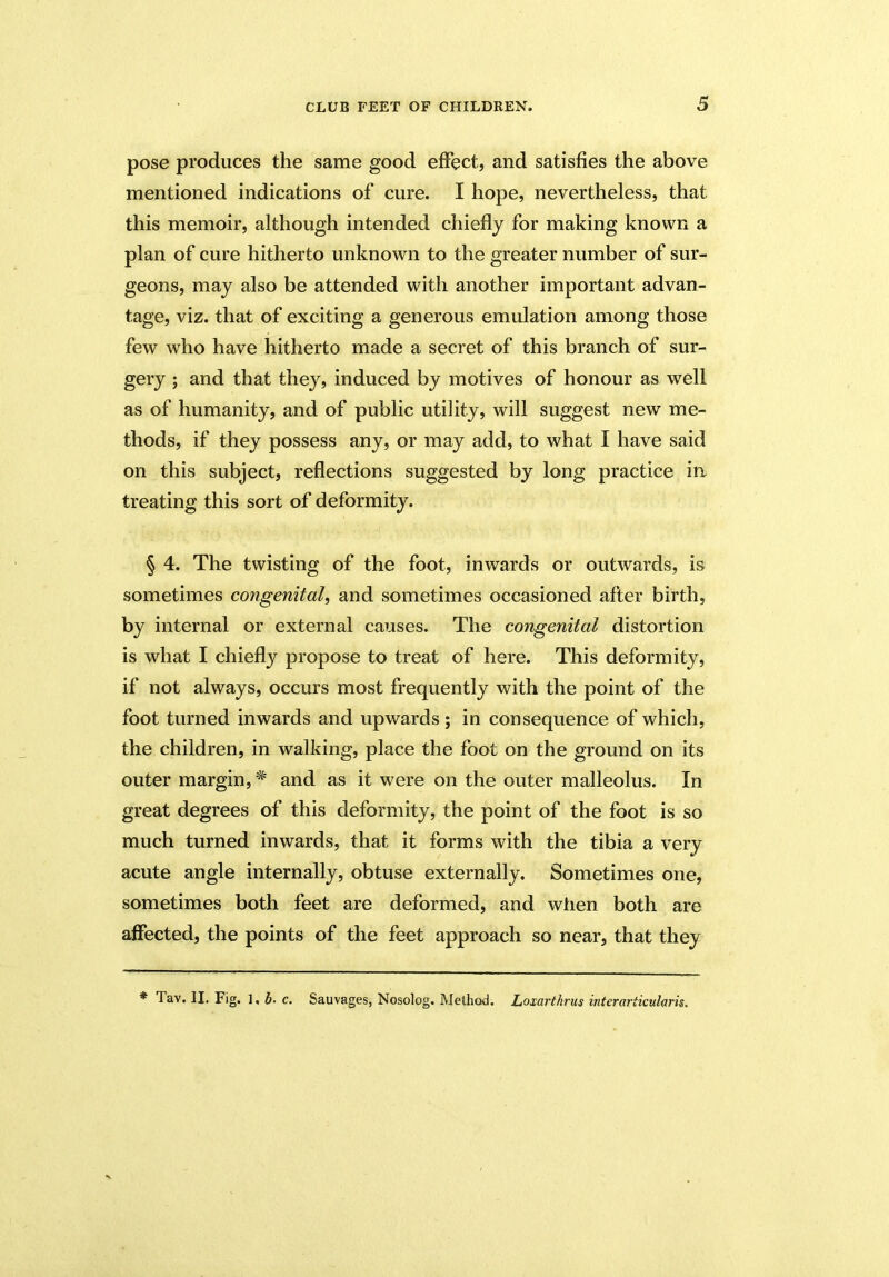pose produces the same good effect, and satisfies the above mentioned indications of cure. I hope, nevertheless, that this memoir, although intended chiefly for making known a plan of cure hitherto unknown to the greater number of sur- geons, may also be attended with another important advan- tage, viz. that of exciting a generous emulation among those few who have hitherto made a secret of this branch of sur- gery ; and that they, induced by motives of honour as well as of humanity, and of public utility, will suggest new me- thods, if they possess any, or may add, to what I have said on this subject, reflections suggested by long practice in treating this sort of deformity. § 4. The twisting of the foot, inwards or outwards, is sometimes congenital, and sometimes occasioned after birth, by internal or external causes. The congenital distortion is what I chiefly propose to treat of here. This deformity, if not always, occurs most frequently with the point of the foot turned inwards and upwards; in consequence of which, the children, in walking, place the foot on the ground on its outer margin, * and as it were on the outer malleolus. In great degrees of this deformity, the point of the foot is so much turned inwards, that it forms with the tibia a very acute angle internally, obtuse externally. Sometimes one, sometimes both feet are deformed, and when both are affected, the points of the feet approach so near, that they * Tav. II. Fig. 1, b. c. Sauvages, Nosolog. Method. Loxarthrus interariicularis.
