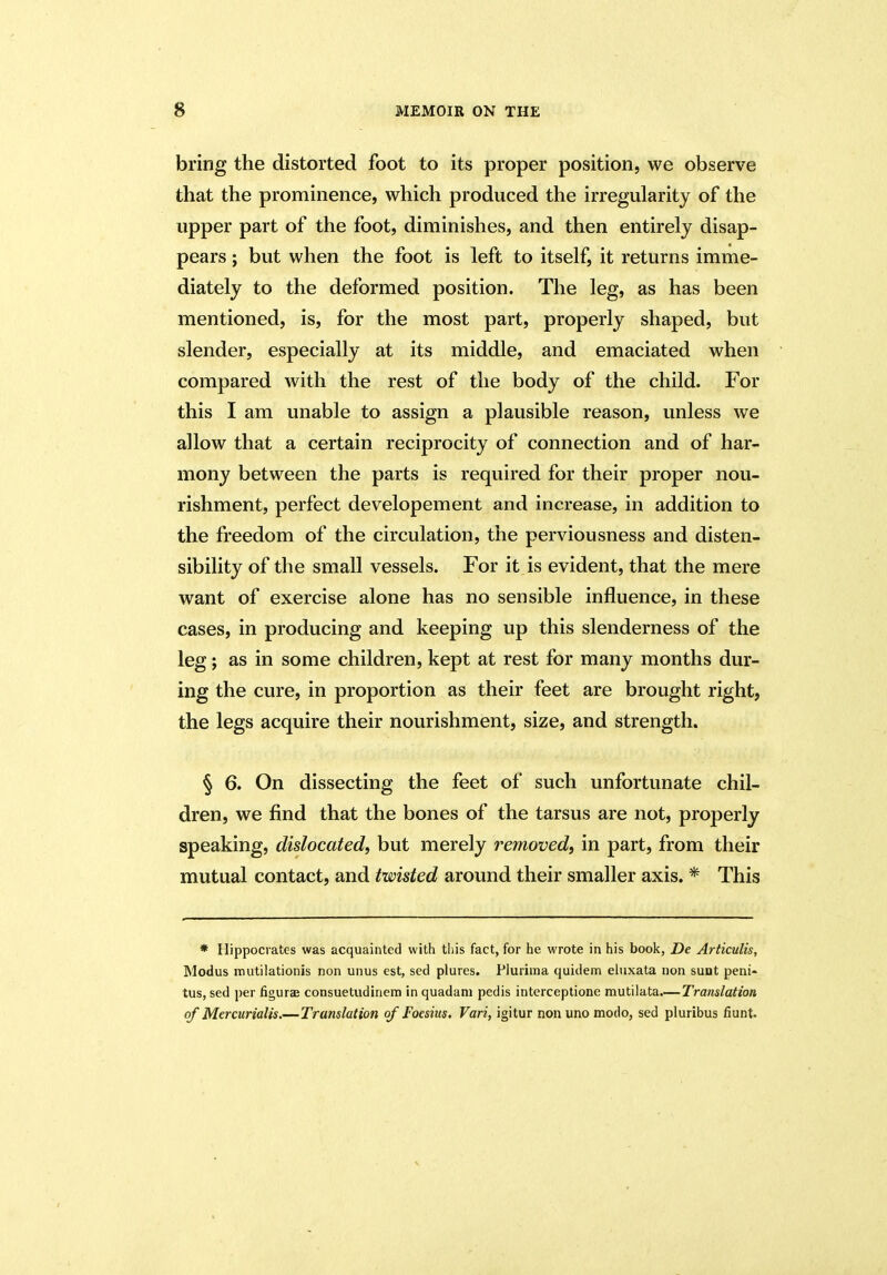 bring the distorted foot to its proper position, we observe that the prominence, which produced the irregularity of the upper part of the foot, diminishes, and then entirely disap- pears ; but when the foot is left to itself, it returns imme- diately to the deformed position. The leg, as has been mentioned, is, for the most part, properly shaped, but slender, especially at its middle, and emaciated when compared with the rest of the body of the child. For this I am unable to assign a plausible reason, unless we allow that a certain reciprocity of connection and of har- mony between the parts is required for their proper nou- rishment, perfect developement and increase, in addition to the freedom of the circulation, the perviousness and disten- sibility of the small vessels. For it is evident, that the mere want of exercise alone has no sensible influence, in these cases, in producing and keeping up this slenderness of the leg; as in some children, kept at rest for many months dur- ing the cure, in proportion as their feet are brought right, the legs acquire their nourishment, size, and strength. § 6. On dissecting the feet of such unfortunate chil- dren, we find that the bones of the tarsus are not, properly speaking, dislocated, but merely removed, in part, from their mutual contact, and twisted around their smaller axis. * This * Hippocrates was acquainted with this fact, for he wrote in his book, De Articulis, Modus mutilationis non unus est, sed plures. Pluritna quidem eluxata non sunt peni- tus, sed per figurae consuetudinem in quadani pedis interceptione mutilata—Translation of Mercurialis.—Translation of Foesias. Vari, igitur nonuno modo, sed pluribus fiunt.