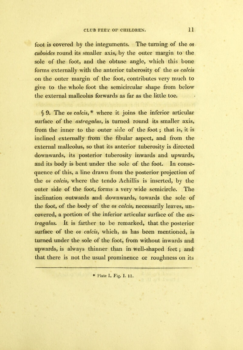 foot is covered by the integuments. The turning of the os cuboides round its smaller axis, by the outer margin to the sole of the foot, and the obtuse angle, which this bone forms externally with the anterior tuberosity of the os calcis on the outer margin of the foot, contributes very much to give to the whole foot the semicircular shape from below the external malleolus forwards as far as the little toe. § 9. The os calcis, * where it joins the inferior articular surface of the astragalus, is turned round its smaller axis, from the inner to the outer side of the foot; that is, it is inclined externally from the fibular aspect, and from the external malleolus, so that its anterior tuberosity is directed downwards, its posterior tuberosity inwards and upwards, and its body is bent under the sole of the foot. In conse- quence of this, a line drawn from the posterior projection of the os calcis, where the tendo Achillis is inserted, by the outer side of the foot, forms a very wide semicircle. The inclination outwards and downwards, towards the sole of the foot, of the body of the os calcis, necessarily leaves, un- covered, a portion of the inferior articular surface of the as- tragalus. It is farther to be remarked, that the posterior surface of the os calcis, which, as has been mentioned, is turned under the sole of the foot, from without inwards and upwards, is always thinner than in well-shaped feet; and that there is not the usual prominence or roughness on its