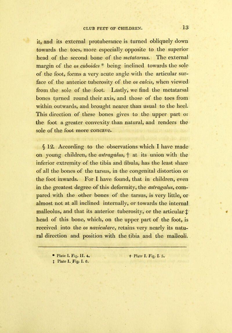 it, and its external protuberance is turned obliquely down towards the toes, more especially opposite to the superior head of the second bone of the metatarsus. The external margin of the os cuboides* being inclined towards the sole of the foot, forms a very acute angle with the articular sur- face of the anterior tuberosity of the os calcis, when viewed from the sole of the foot. Lastly, we find the metatarsal bones turned round their axis, and those of the toes from within outwards, and brought nearer than usual to the heel. This direction of these bones gives to the upper part or the foot a greater convexity than natural, and renders the sole of the foot more concave. § 12. According to the observations which I have made on young children, the astragalus, f at its union with the inferior extremity of the tibia and fibula, has the least share of all the bones of the tarsus, in the congenital distortion oi the foot inwards. For I have found, that in children, even in the greatest degree of this deformity, the astragalus, com- pared with the other bones of the tarsus, is very little, or almost not at all inclined internally, or towards the internal malleolus, and that its anterior tuberosity, or the articular J * head of this bone, which, on the upper part of the foot, is received into the os naviculare, retains very nearly its natu- ral direction and position with the tibia and the malleoli.