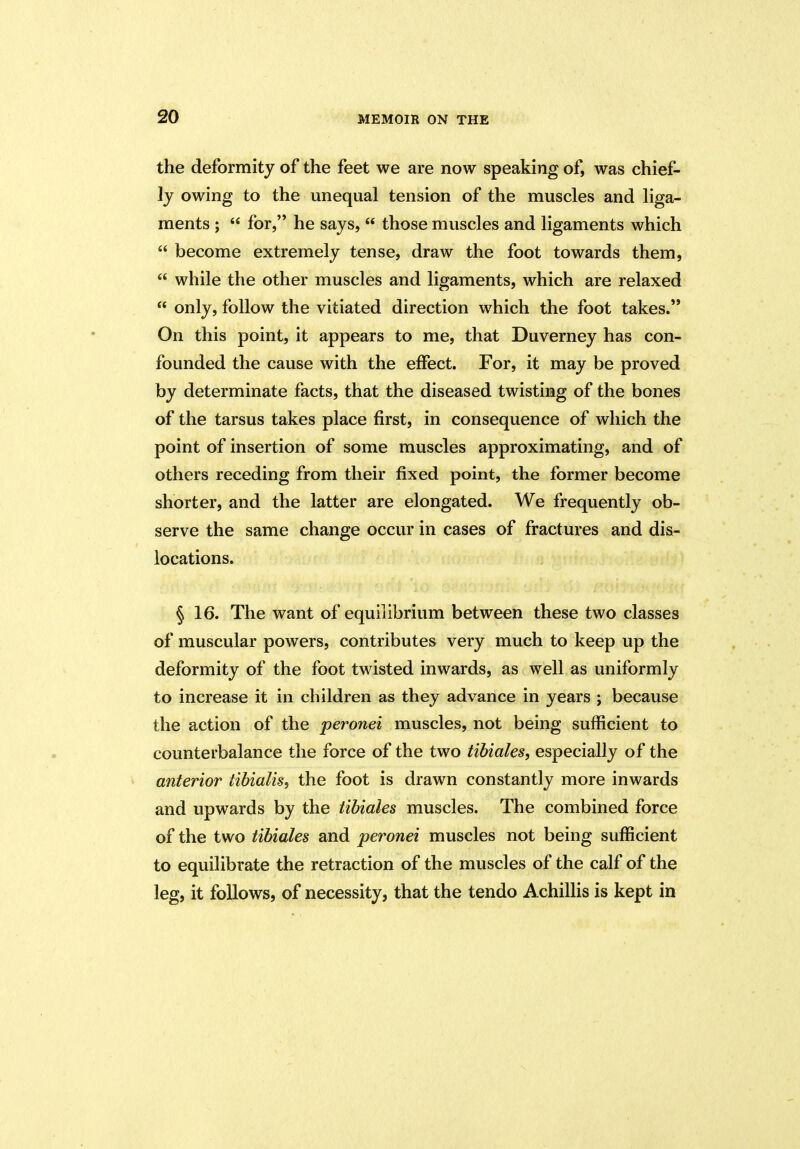 the deformity of the feet we are now speaking of, was chief- ly owing to the unequal tension of the muscles and liga- ments ; “ for,” he says,  those muscles and ligaments which  become extremely tense, draw the foot towards them, “ while the other muscles and ligaments, which are relaxed £< only, follow the vitiated direction which the foot takes.” On this point, it appears to me, that Duverney has con- founded the cause with the effect. For, it may be proved by determinate facts, that the diseased twisting of the bones of the tarsus takes place first, in consequence of which the point of insertion of some muscles approximating, and of others receding from their fixed point, the former become shorter, and the latter are elongated. We frequently ob- serve the same change occur in cases of fractures and dis- locations. § 16. The want of equilibrium between these two classes of muscular powers, contributes very much to keep up the deformity of the foot twisted inwards, as well as uniformly to increase it in children as they advance in years ; because the action of the peronei muscles, not being sufficient to counterbalance the force of the two tibiales, especially of the anterior tibialis, the foot is drawn constantly more inwards and upwards by the tibiales muscles. The combined force of the two tibiales and peronei muscles not being sufficient to equilibrate the retraction of the muscles of the calf of the leg, it follows, of necessity, that the tendo Achillis is kept in