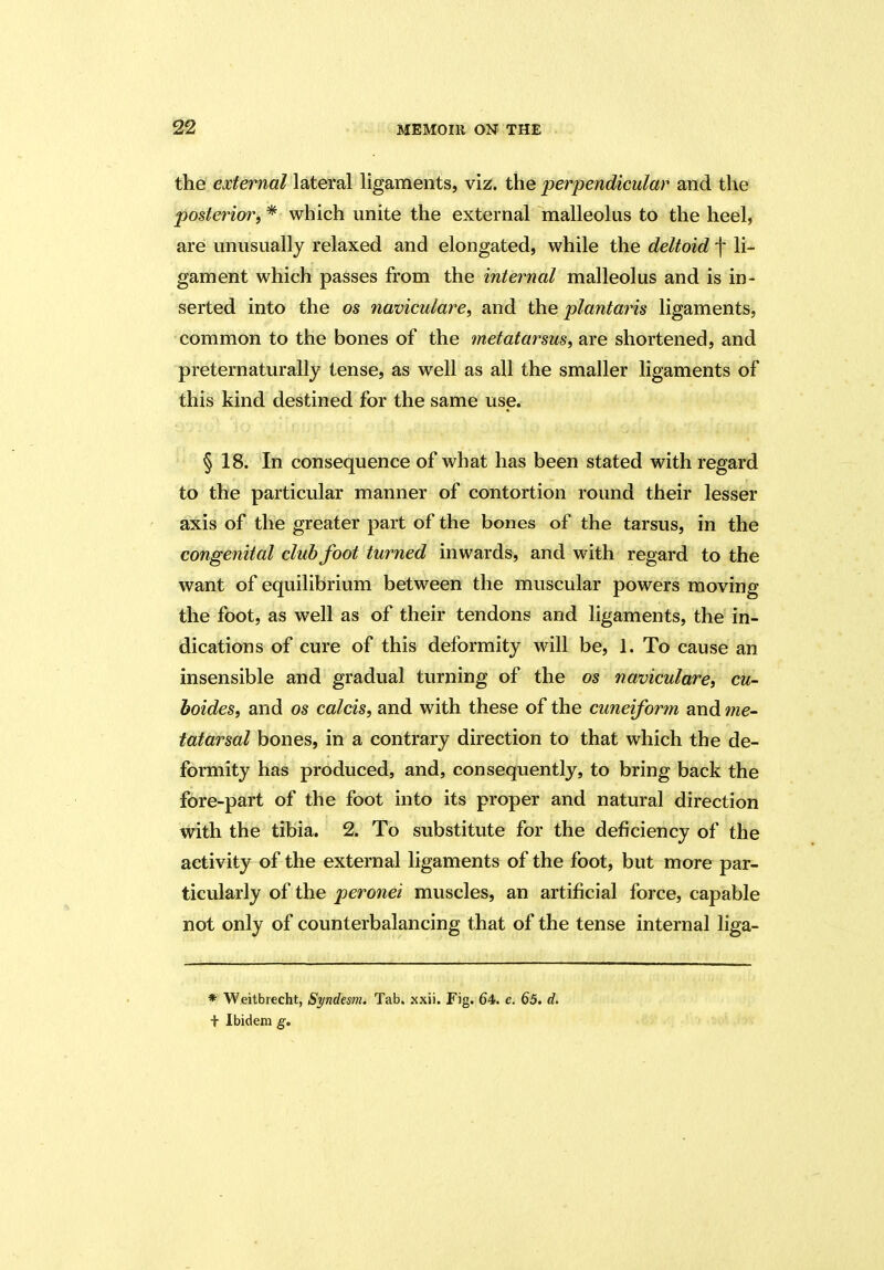the external lateral ligaments, viz. the perpendicular and the posterior, * which unite the external malleolus to the heel, are unusually relaxed and elongated, while the deltoid f li- gament which passes from the internal malleolus and is in- serted into the os naviculare, and the plantaris ligaments, common to the bones of the metatarsus, are shortened, and preternaturally tense, as well as all the smaller ligaments of this kind destined for the same use. § 18. In consequence of what has been stated with regard to the particular manner of contortion round their lesser axis of the greater part of the bones of the tarsus, in the congenital clubfoot turned inwards, and with regard to the want of equilibrium between the muscular powers moving the foot, as well as of their tendons and ligaments, the in- dications of cure of this deformity will be, 1. To cause an insensible and gradual turning of the os naviculare, cu- boides, and os calcis, and with these of the cuneiform and me- tatarsal bones, in a contrary direction to that which the de- formity has produced, and, consequently, to bring back the fore-part of the foot into its proper and natural direction with the tibia. 2. To substitute for the deficiency of the activity of the external ligaments of the foot, but more par- ticularly of the peronei muscles, an artificial force, capable not only of counterbalancing that of the tense internal liga- * Weitbrecht, Syndesm. Tab. xxii. Fig. 64. e. 65. d. + Ibidem g.