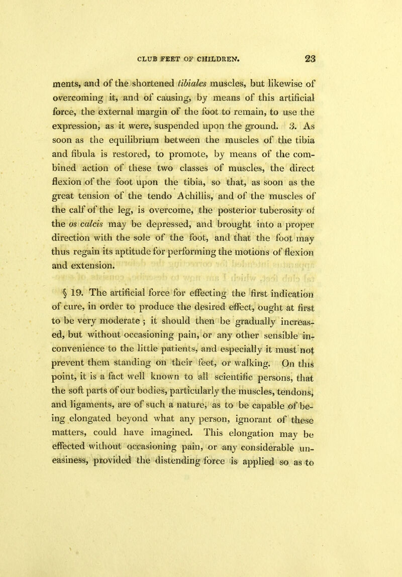 merits, and of the shortened tibiales muscles, but likewise of overcoming it, and of causing, by means of this artificial force, the external margin of the foot to remain, to use the expression, as it were, suspended upon the ground. 3. As soon as the equilibrium between the muscles of the tibia and fibula is restored, to promote, by means of the com- bined action of these two classes of muscles, the direct flexion of the foot upon the tibia, so that, as soon as the great tension of the tendo A chillis, and of the muscles of the calf of the leg, is overcome, the posterior tuberosity of the os calcis may be depressed, and brought into a proper direction with the sole of the foot, and that the foot may thus regain its aptitude for performing the motions of flexion and extension. § 19. The artificial force for effecting the first indication of cure, in order to produce the desired effect, ought at first to be very moderate ; it should then be gradually increas- ed, but without occasioning pain, or any other sensible in- convenience to the little patients, and especially it must not prevent them standing on their feet, or walking. On this point, it is a fact well known to all scientific persons, that the soft parts of our bodies, particularly the muscles, tendons, and ligaments, are of such a nature, as to be capable of be- ing elongated beyond what any person, ignorant of these matters, could have imagined. This elongation may be effected without occasioning pain, or any considerable un- easiness, provided the distending force is applied so as to