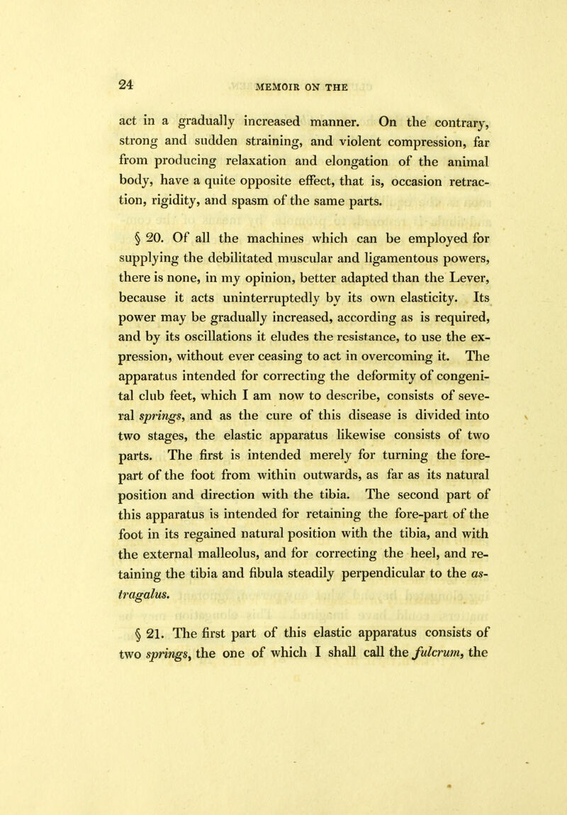 act in a gradually increased manner. On the contrary, strong and sudden straining, and violent compression, far from producing relaxation and elongation of the animal body, have a quite opposite effect, that is, occasion retrac- tion, rigidity, and spasm of the same parts. § 20. Of all the machines which can be employed for supplying the debilitated muscular and ligamentous powers, there is none, in my opinion, better adapted than the Lever, because it acts uninterruptedly by its own elasticity. Its power may be gradually increased, according as is required, and by its oscillations it eludes the resistance, to use the ex- pression, without ever ceasing to act in overcoming it. The apparatus intended for correcting the deformity of congeni- tal club feet, which I am now to describe, consists of seve- ral springs, and as the cure of this disease is divided into two stages, the elastic apparatus likewise consists of two parts. The first is intended merely for turning the fore- part of the foot from within outwards, as far as its natural position and direction with the tibia. The second part of this apparatus is intended for retaining the fore-part of the foot in its regained natural position with the tibia, and with the external malleolus, and for correcting the heel, and re- taining the tibia and fibula steadily perpendicular to the as- tragalus. § 21. The first part of this elastic apparatus consists of two springs, the one of which I shall call the fulcrum, the