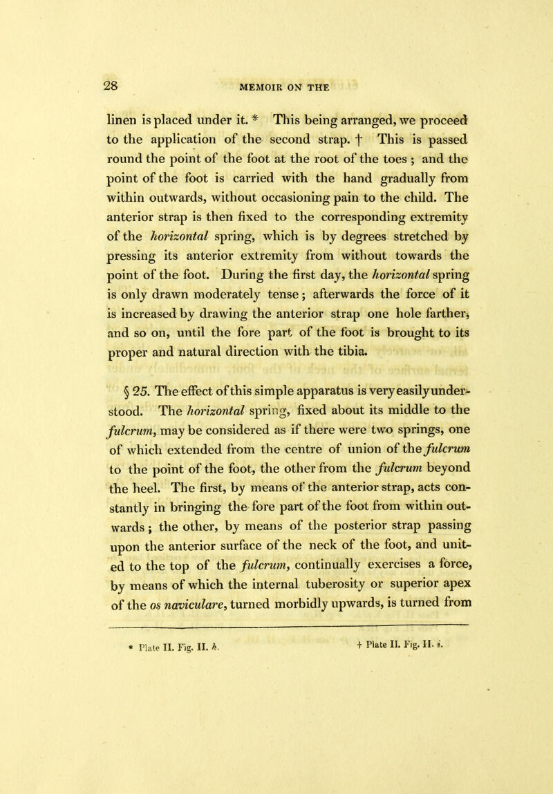 linen is placed under it. * This being arranged, we proceed to the application of the second strap, f This is passed round the point of the foot at the root of the toes ; and the point of the foot is carried with the hand gradually from within outwards, without occasioning pain to the child. The anterior strap is then fixed to the corresponding extremity of the horizontal spring, which is by degrees stretched by pressing its anterior extremity from without towards the point of the foot. During the first day, the horizontal spring is only drawn moderately tense; afterwards the force of it is increased by drawing the anterior strap one hole farther and so on, until the fore part of the foot is brought to its proper and natural direction with the tibia. § 25. The effect of this simple apparatus is very easily under- stood. The horizontal spring, fixed about its middle to the fulcrum, may be considered as if there were two springs, one of which extended from the centre of union of the fulcrum to the point of the foot, the other from the fulcrum beyond the heel. The first, by means of the anterior strap, acts con- stantly in bringing the fore part of the foot from within out- wards ; the other, by means of the posterior strap passing upon the anterior surface of the neck of the foot, and unit- ed to the top of the fulcrum, continually exercises a force, by means of which the internal tuberosity or superior apex of the os naviculare, turned morbidly upwards, is turned from