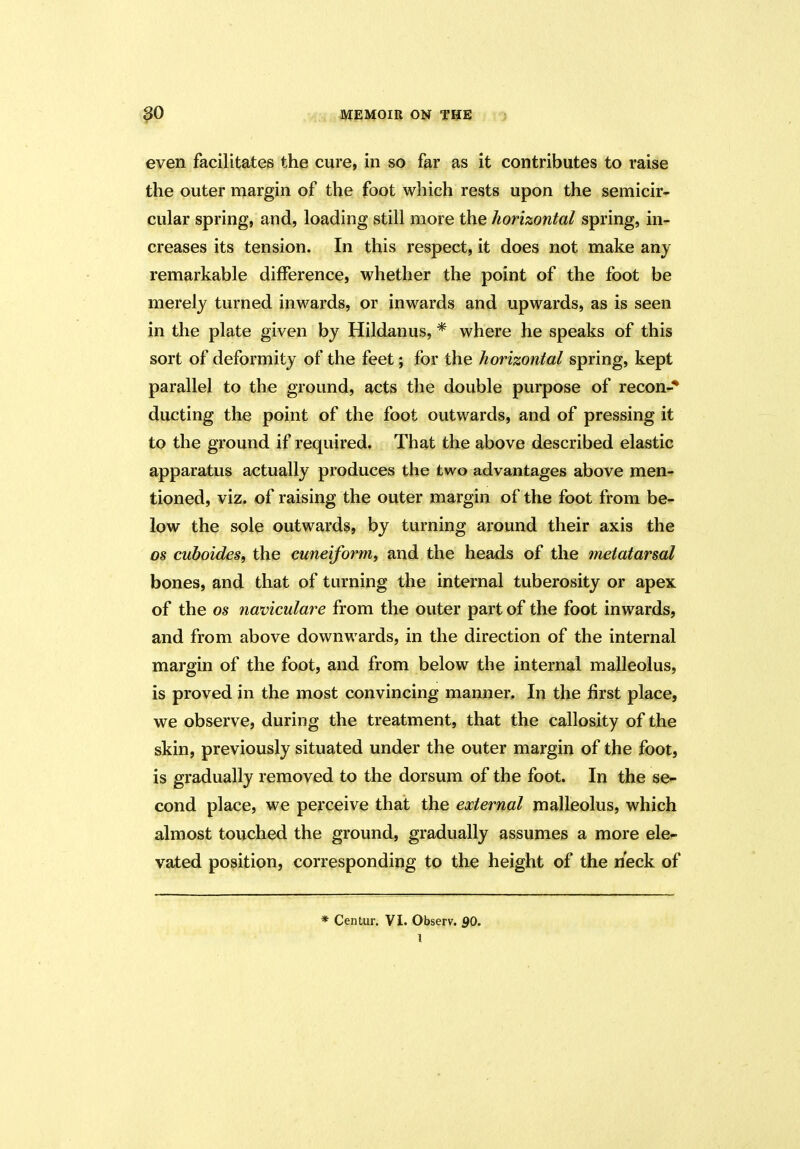 even facilitates the cure, in so far as it contributes to raise the outer margin of the foot which rests upon the semicir- cular spring, and, loading still more the horizontal spring, in- creases its tension. In this respect, it does not make any remarkable difference, whether the point of the foot be merely turned inwards, or inwards and upwards, as is seen in the plate given by Hildanus, * where he speaks of this sort of deformity of the feet; for the horizontal spring, kept parallel to the ground, acts the double purpose of recon-* ducting the point of the foot outwards, and of pressing it to the ground if required. That the above described elastic apparatus actually produces the two advantages above men- tioned, viz. of raising the outer margin of the foot from be- low the sole outwards, by turning around their axis the os cuboides, the cuneiform, and the heads of the metatarsal bones, and that of turning the internal tuberosity or apex of the os naviculare from the outer part of the foot inwards, and from above downwards, in the direction of the internal margin of the foot, and from below the internal malleolus, is proved in the most convincing manner. In the first place, we observe, during the treatment, that the callosity of the skin, previously situated under the outer margin of the foot, is gradually removed to the dorsum of the foot. In the se- cond place, we perceive that the external malleolus, which almost touched the ground, gradually assumes a more ele- vated position, corresponding to the height of the neck of * Centur. VI. Observ. SO.