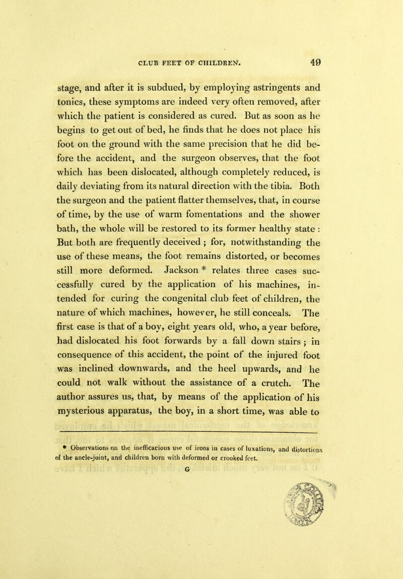 stage, and after it is subdued, by employing astringents and tonics, these symptoms are indeed very often removed, after which the patient is considered as cured. But as soon as he begins to get out of bed, he finds that he does not place his foot on the ground with the same precision that he did be- fore the accident, and the surgeon observes, that the foot which has been dislocated, although completely reduced, is daily deviating from its natural direction with the tibia. Both the surgeon and the patient flatter themselves, that, in course of time, by the use of warm fomentations and the shower bath, the whole will be restored to its former healthy state : But both are frequently deceived ; for, notwithstanding the use of these means, the foot remains distorted, or becomes still more deformed. Jackson * relates three cases suc- cessfully cured by the application of his machines, in- tended for curing the congenital club feet of children, the nature of which machines, however, he still conceals. The first case is that of a boy, eight years old, who, a year before, had dislocated his foot forwards by a fall down stairs ; in consequence of this accident, the point of the injured foot was inclined downwards, and the heel upwards, and he could not walk without the assistance of a crutch. The author assures us, that, by means of the application of his mysterious apparatus, the boy, in a short time, was able to * Observations on the inefficacious use of irons in cases of luxations, and distortions of the ancle-joint, and children born with deformed or crooked feet. G