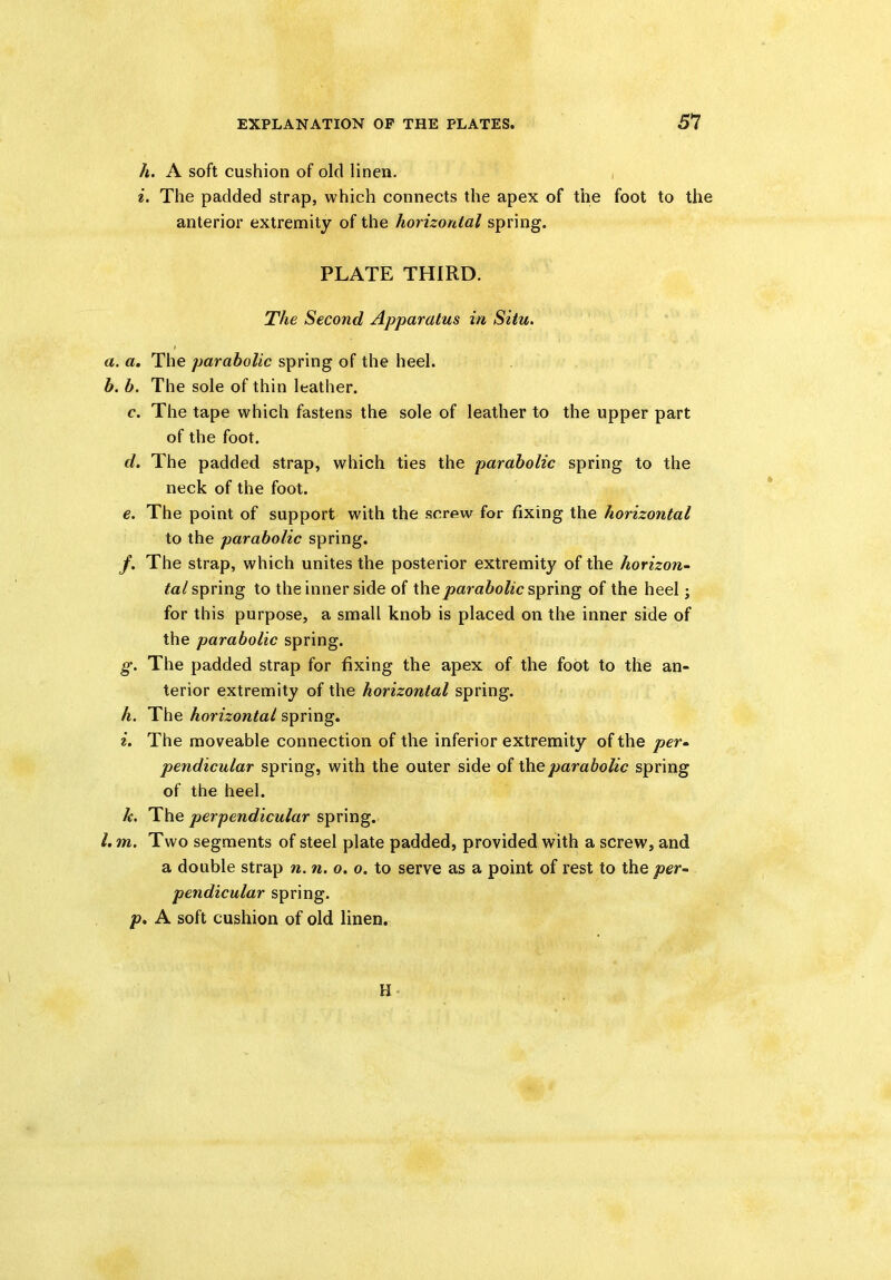 h. A soft cushion of old linen. i. The padded strap, which connects the apex of the foot to the anterior extremity of the horizontal spring. PLATE THIRD. The Second Apparatus in Situ. a. a. The parabolic spring of the heel. b. b. The sole of thin leather. c. The tape which fastens the sole of leather to the upper part of the foot. d. The padded strap, which ties the parabolic spring to the neck of the foot. e. The point of support with the screw for fixing the horizontal to the parabolic spring. /. The strap, which unites the posterior extremity of the horizon- tal spring to the inner side of the parabolic spring of the heel; for this purpose, a small knob is placed on the inner side of the parabolic spring. g. The padded strap for fixing the apex of the foot to the an- terior extremity of the horizontal spring. h. The horizontal spring. i. The moveable connection of the inferior extremity of the per- pendicular spring, with the outer side of the parabolic spring of the heel. k. The perpendicular spring. 1. m. Two segments of steel plate padded, provided with a screw, and a double strap n. n. o. o. to serve as a point of rest to the per- pendicular spring. p. A soft cushion of old linen. H