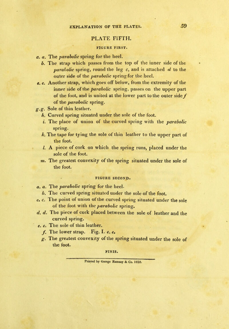 PLATE FIFTH. FIGURE FIRST. a. a. The parabolic spring for the heel. b. The strap which passes from the top of the inner side of the parabolic spring, round the leg c, and is attached d to the outer side of the parabolic spring for the heel. e. e. Another strap, which goes off below, from the extremity of the inner side of the parabolic spring, passes on the upper part of the foot, and is united at the lower part to the outer side f of the parabolic spring. g.g. Sole of thin leather. k. Curved spring situated under the sole of the foot. i. The place of union of the curved spring with the parabolic spring. h. The tape for tying the sole of thin leather to the upper part of the foot. l. A piece of cork on which the spring runs, placed under the sole of the foot. m. The greatest convexity of the spring situated under the sole of the foot. FIGURE SECOND. a. a. The parabolic spring for the heel. b. The curved spring situated under the sole of the foot. Cm c. The point of union of the curved spring situated under the sole of the foot with the parabolic spring. d. d. The piece of cork placed between the sole of leather and the curved spring. e. e. The sole of thin leather. f. The lower strap. Fig. I. e. e, g. The greatest convexity of the spring situated under the sole of the foot. FINIS. Printed by George Ramsay & Co. 1818,