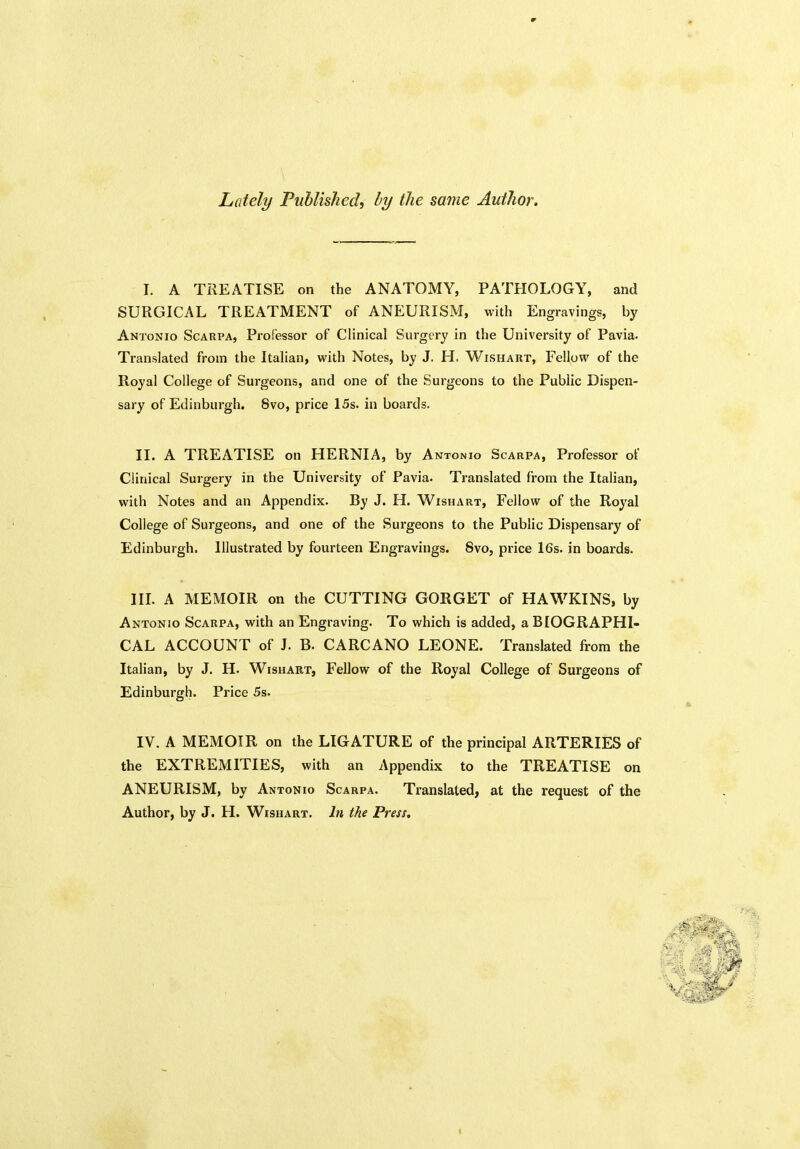 Lately Published, by the same Author. I. A TREATISE on the ANATOMY, PATHOLOGY, and SURGICAL TREATMENT of ANEURISM, with Engravings, by Antonio Scarpa, Professor of Clinical Surgery in the University of Pavia. Translated from the Italian, with Notes, by J. H. Wishart, Fellow of the Royal College of Surgeons, and one of the Surgeons to the Public Dispen- sary of Edinburgh. 8vo, price 15s. in boards. II. A TREATISE on HERNIA, by Antonio Scarpa, Professor of Clinical Surgery in the University of Pavia. Translated from the Italian, with Notes and an Appendix. By J. H. Wishart, Fellow of the Royal College of Surgeons, and one of the Surgeons to the Public Dispensary of Edinburgh. Illustrated by fourteen Engravings. Svo, price 16s. in boards. III. A MEMOIR on the CUTTING GORGET of HAWKINS, by Antonio Scarpa, with an Engraving. To which is added, a BIOGRAPHI- CAL ACCOUNT of J. B. CARCANO LEONE. Translated from the Italian, by J. H. Wishart, Fellow of the Royal College of Surgeons of Edinburgh. Price 5s. IV. A MEMOIR on the LIGATURE of the principal ARTERIES of the EXTREMITIES, with an Appendix to the TREATISE on ANEURISM, by Antonio Scarpa. Translated, at the request of the Author, by J. H. Wishart. In the Press.