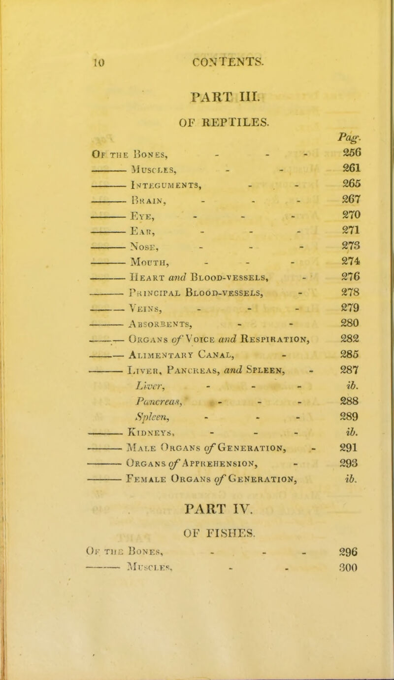 PART III. OF REPTILES. Pa^\ Of the Bones, - - - 256 M usct.es, - - 261 Integuments, - - 265 Ijhain, - - - 267 Eye, . - . 270 Ear, - - - 271 Nose, _ _ - 273 Mouth, _ _ - 274 Heart and Blood-vessels, - 276 Principal Blood-vessels, - 278 Veins, - - - 279 Absorbents, - - 280 — Organs o/'Voice and Respiration, 282 Alimentary Canal, - 285 I.TVER, Pancke.as, and Spleen, - 287 Liver, _ _ _ il), Puncreaa, _ _ _ 288 Spleen, - - 289 Kidneys. - _ _ iJj, Male Organs ^Generation, - 291 Organs ^Apprehension, - 293 Female Organs ^Generation, ib. PART IV. OF FISHES. Oe the Bones, - - - 296 lUl’SCLEc. - - 800