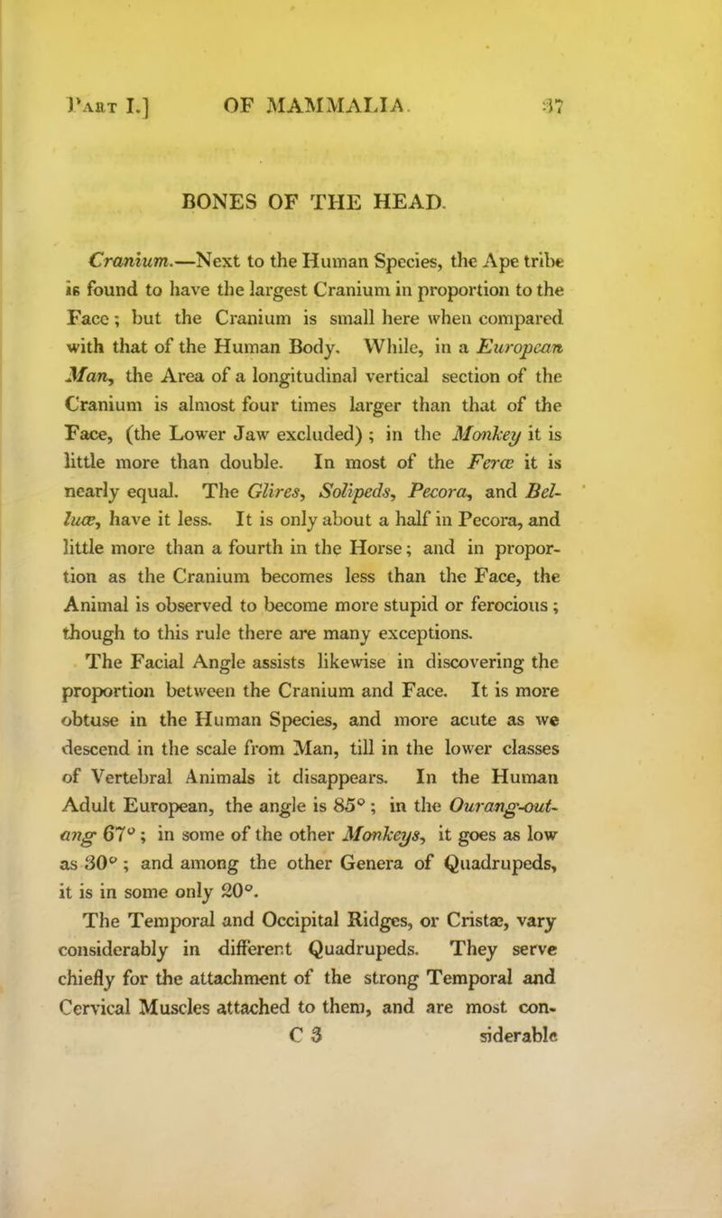BONES OF THE HEAD. Cranium.—Next to the Human Species, the Ape tribe *6 found to have the largest Cranium in proportion to the Face; but the Cranium is small here when compared with that of the Human Body, While, in a European Man., the Area of a longitudinal vertical section of the Cranium is almost four times larger than that of the Face, (the Lower Jaw excluded) ; in the Mofixkey it is little xnore than double. In most of the Ferae it is nearly equal. The GUres, Solipeds, Pecora, and Bel- luae, have it less. It is only about a half in Pecora, and little more than a fourth in the Horse; and in propor- tion as the Cranium becomes less than the Face, the Animal is observed to become more stupid or ferocious ; though to this rule there are many exceptions. The Facial Angle assists likewise in discovering the proportion between the Cranium and Face, It is more obtuse in the Human Species, and more acute as we descend in the scale from Man, till in the lower classes of Vertebral Animals it disappears. In the Human Adult European, the angle is 85®; in the Ourang^out- ang 67®; in some of the other Monkeys, it goes as low as 30®; and among the other Genera of Quadrupeds, it is in some only 20®. The Temporal and Occipital Ridges, or Cristae, vary considerably in different Quadrupeds, They serve chiefly for the attachment of the strong Temporal and Cervical Muscles attached to them, and are most con- C 3 siderablc