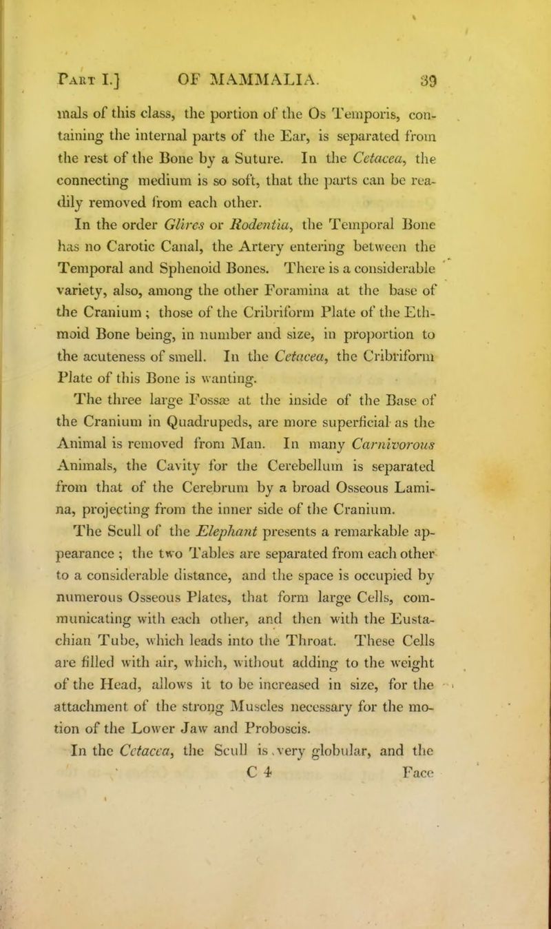 mals of this class, the portion of the Os Temporis, con- taining the internal parts of the Ear, is separated from the rest of the Bone by a Suture. In the Cetacea^ tlie connecting medium is so soft, that the j)arts can be rea- dily removed Irom each other. In the order Glires or Rodentiu^ the Temporal Bone has no Carotic Canal, the Artery entering between the Temporal and Sphenoid Bones. There is a considerable variety, also, among the other Foramina at the base of the Cranium ; those of the Cribriform Plate of the Eth- moid Bone being, in number and size, in proportion to the acuteness of smell. In the Cetacea^ the Cribriform Plate of this Bone is w anting. The three large Fossce at the inside of the Base of the Cranium in Quadrupeds, are more superhcial as the Animal is removed from Man. In many Carnivorous Animals, the Cavity for the Cerebellum is separated from that of the Cerebrum by a broad Osseous Lami- na, projecting from the inner side of the Cranium. The Scull of the Elephmit presents a remarkable ap- pearance ; the two Tables are separated from each other to a considerable distance, and the space is occupied by numerous Osseous Plates, that form large Cells, com- municating with each other, and then w'ith the Eusta- chian Tube, which leads into the Throat. These Cells are filled with air, which, without adding to the weight of the Head, allows it to be increased in size, for the attachment of the strong Muscles necessary for the mo- tion of the Lower Jaw and Proboscis. In the Cctecfa, the Scull is .very globular, and the C 4 Face