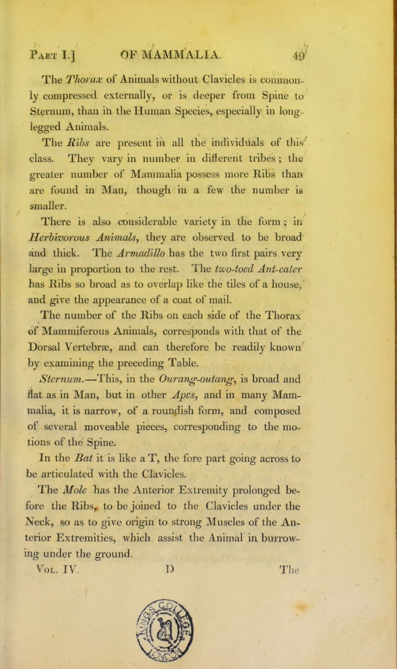 PAR^r'l.] OF MAMMALIA. 49^ The Thorax of Animals without Clavicles is common- ly compressed externally, or is deeper from Spine to Sternum, than in the Human Species, especially in long- legged Animals. The Ribs are present in all the individuals of this class. They vary in number in different tribes ; the greater number of Mammalia possess more Ribs than are found in Man, though in a few the number is smaller. There is also considerable variety in the form ; in Herbivorous Animals, they are observed to be broad and thick. The Armadillo has the two first pairs very large in proportion to the rest. The txvo-toed Ant-eater has Ribs so broad as to overlap like the tiles of a house,' and give the appearance of a coat of mail. The number of the Ribs on each side of the Thorax of Mammiferous Animals, corresponds with that of the Dorsal Vertebrae, and can therefore be readily known by examining the preceding Table. Sternum.—This, in the Ourang-outang, is broad and flat as in Man, but in other Apes, and in many Mam- malia, it is narrow, of a roundish form, and composed of several moveable pieces, corresponding to the mo- tions of the' Spine. In the Bat it is like a T, the fore part going across to be articulated with the Clavicles. The Mole has the Anterior Extremity prolonged be- fore the Ribs,, to be joined to the Clavicles under the Neck, so as to give origin to strong Muscles of the An- terior Extremities, which assist the Animid in burrow- ing under the ground.