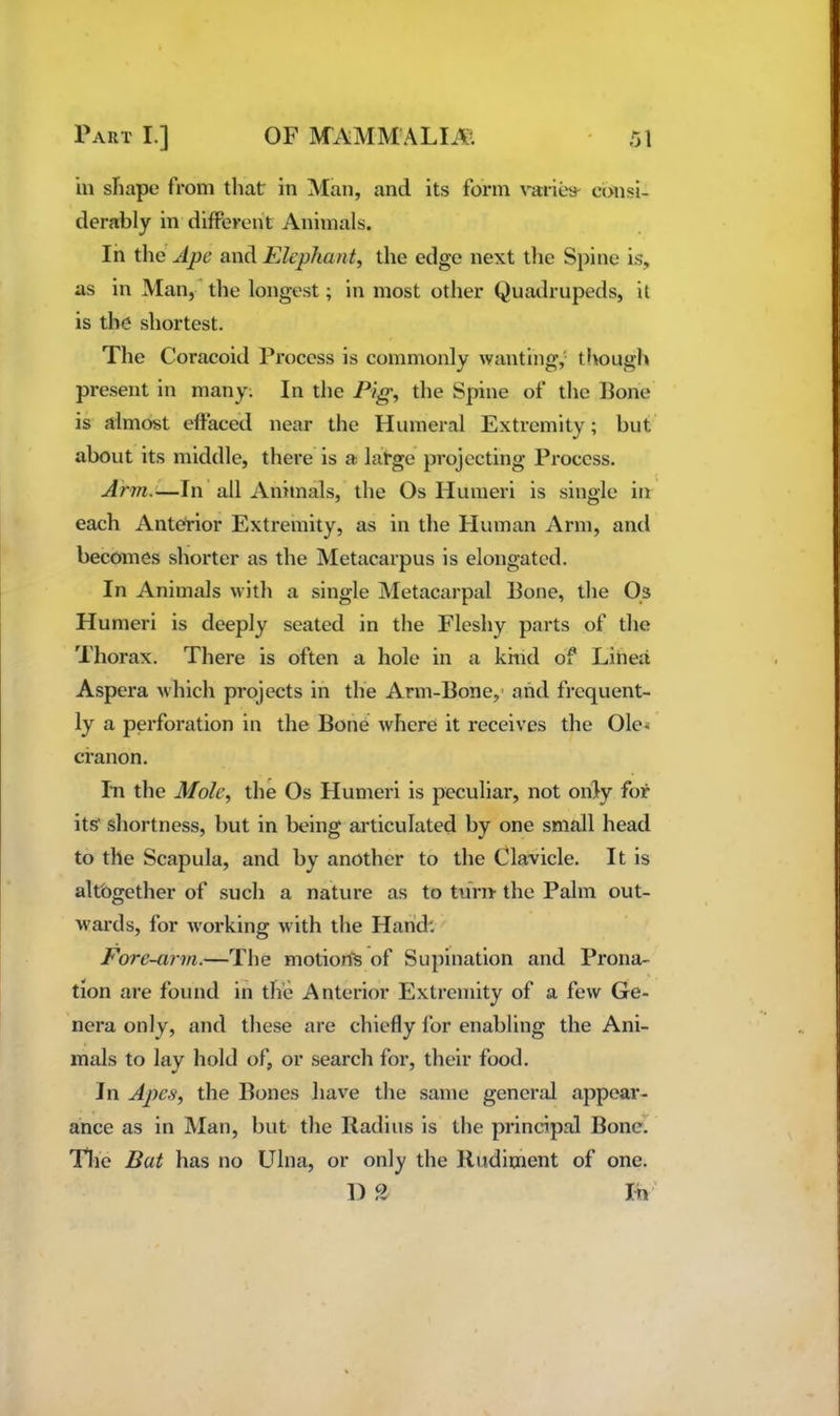 ill sliape from that in Man, and its form varies- consi- derably in differcht Animals. In the Ape and Elephant, the edge next the Spine is, as in Man, the longest; in most other Quadrupeds, it is the shortest. The Coracoid Process is commonly wanting,' though present in many; In the Pig, the Spine of the Bone is almost effaced near the Humeral Extremity; but about its middle, there is a large projecting Process. Arm.'i—\n all Animals, the Os Humeri is single in each Anterior Extremity, as in the Human Arm, and becomes shorter as the Metacarpus is elongated. In Animals with a single Metacarpal Bone, the Os Humeri is deeply seated in the Fleshy parts of the Thorax. There is often a hole in a kind of Linea Aspera which projects in the Arm-Bone,- and frequent- ly a perforation in the Bone where it receives the Ole^ cfanon. In the Mole, the Os Humeri is peculiar, not only for its shortness, but in being articulated by one small head to the Scapula, and by another to the Clavicle. It is altogether of such a nature as to turn the Palm out- wards, for working with the Hand: Fore-arm.—The motiorfe of Supination and Prona- tion are found in the Anterior Extremity of a few Ge- nera only, and these are chiefly for enabling the Ani- mals to lay hold of, or search for, their food. In Apes, the Bones have the same general appear- ance as in Man, but the Radius is the principal Bone. The Bat has no Ulna, or only the Rudiment of one. D 2 In'