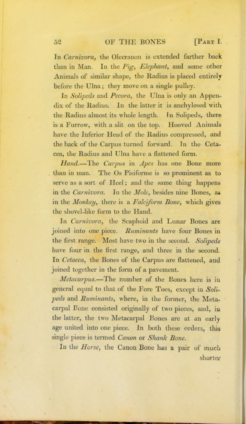 Jn Carnivora, the Olecranon is extended farther back than in Man. In the Pig, Elephant, and some other Animals of similar shape, the Radius is placed entirely before the Ulna; they move on a single pulley. In SoUpeds and Pecora, the Ulna is only an Appen- dix of the Radius. In the latter it is anchylosed with the Radius almost its whole length. In Solipeds, there is a Furrow, with a slit on the top. Hooved Animals have the Inferior Head of the Radius compressed, and the back of the Carpus turned forward. I n the Ceta- cea, the Radius and Ulna have a flattened form. Hand.—Ihe Caipus in Apes has one Bone more than in man. The Os Pisiformc is so prominent as to serve as a sort of Ileel; and the .same thing happens in the Carnivora. In the Mole, besides nine Bones, as in the Monkey, there is a Fakjform Bone, which gives the shovel-like form to the Hand. In Carnivora, the Scaphoid and Lunar Bones are joined into one piece. Ruminants have four Bones in the first range. IMost have two in the second. Solipeds have four in the first range, and three in the second. In Cetacea, the Bones of the Carpus are flattened, and joined together in the form of a pavement. Metacaipus.—The number of the Bones here is in general equal to that of the Fore Toes, except in Soli- jjeds and Ruminants, where, in the former, the Meta- carpal Bone consisted originally of two pieces, and, in the latter, the two Metacarpal Bones are at an early age united into one piece. Jn both these orders, this single piece is termed Canon or Shank Bone. In the Horse, the Canon Bone has a pair of much shorter