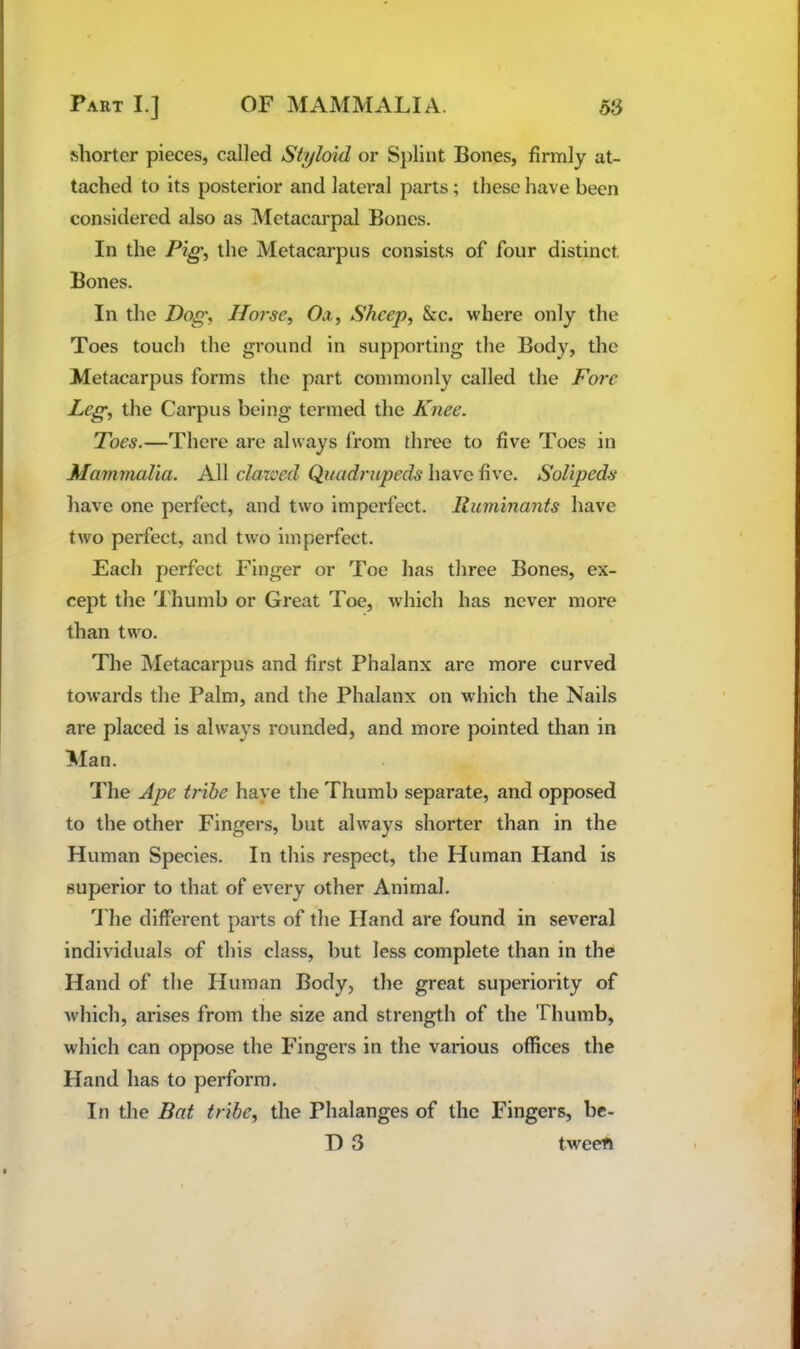 ^ho^tcr pieces, called Styloid or S})lint Bones, firmly at- tached to its posterior and lateral parts; these have been considered also as Metacarpal Bones. In the Pig^ the Metacarpus consists of four distinct Bones. In the Dog, Horse, Ox, Sheep, See. where only the Toes touch the ground in supporting the Body, the Metacarpus forms the part commonly called the Pore Leg, the Carpus being termed the Knee. Toes.—There are always from three to five Toes in Mammalia. All clatced Quadrupeds have five. Solipeds have one perfect, and two imperfect. Ruminants have two perfect, and two imperfect. Each perfect Finger or Toe has three Bones, ex- cept the 'I’humb or Great Toe, which has never more than two. The Metacarpus and first Phalanx are more curved towards the Palm, and the Phalanx on which the Nails are placed is always rounded, and more pointed than in Man. The Ape tribe have the Thumb separate, and opposed to the other Fingers, but always shorter than in the Human Species. In this respect, the Human Hand is superior to that of every other Animal. 1 he different parts of the Hand are found in several individuals of this class, but less complete than in the Hand of the Human Body, tlie great superiority of which, arises from the size and strength of the Thumb, which can oppose the Fingers in the various offices the Hand has to perform. In the Bat tribe, the Phalanges of the Fingers, bc- T) 3 tweeft