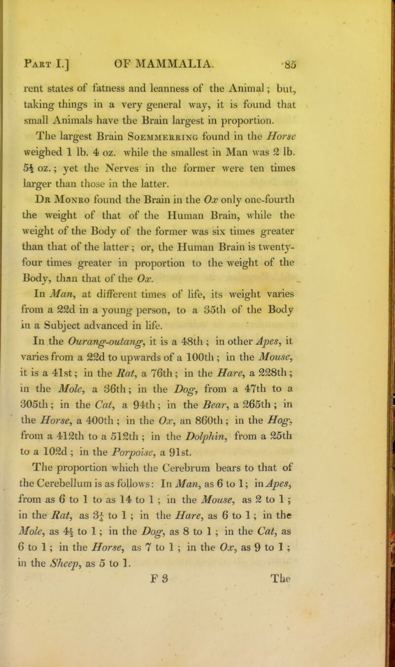 rent stales of fatness and leanness of the Animal; but, taking things in a very general way, it is found that small Animals have the Brain largest in proportion. The largest Brain Soemmerring found in the Horse weighed 1 lb. 4 oz. while the smallest in Man was 2 lb. 5^ oz.; yet the Nerves in the former were ten times larger than those in the latter. Dr Monro found the Brain in the Ox only one-fourth the weight of that of the Human Brain, while the weight of the Body of the former was six times greater than that of the latter; or, the Human Brain is twenty- four times greater in proportion to the weight of the Body, than that of the Ox. In Man, at different times of life, its weight varies from a 22d in a young person, to a 35th of the Body in a Subject advanced in life. In the Ourang-outang, it is a 48th; in other Apes, it varies from a 22d to upwards of a 100th ; in the Mouse, it is a 41st; in the Rat, a 76th; in the Hare, a 228th; in the Mole, a 36th; in the Hog, from a 47th to a 305th; in the Cat, a 94th; in the Bear, a 265th ; in the Horse, a 400th ; in the Ox, an 860th; in the Hog, from a 412th to a 512th ; in the Dolphin, from a 25th to a 102d ; in the Porpoise, a 91st. The proportion which the Cerebrum bears to that of the Cerebellum is as follows: In Man, as 6 to 1; in Apes, from as 6 to 1 to as 14 to 1 ; in the Mouse, as 2 to 1 ; in the Rat, as 3f to 1 ; in the Hare, as 6 to 1; in the Mole, as 4^ to 1; in the Dog, as 8 to 1 ; in the Cat, as 6 to 1; in the Horse, as 7 to 1 ; in the Ox, as 9 to 1 ; in the Sheep, as 5 to 1. F 3 The