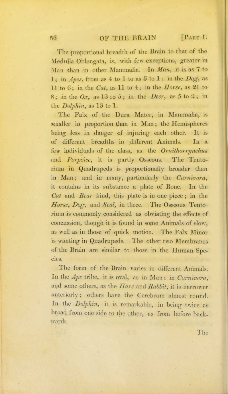 Hic proportional breadth of the Brain to that of the Medulla Oblongata, Is, will) few exceptions, greater in Man than in other IVIainmalia, In Man, it is as 7 to 1; in Apes, from as 4 to 1 to as 5 to 1 ; in the Doff, as 11 to 6; in the Cat, as 11 to 4; in the Horse, as 21 to 84 in tJie Ox, as 13 to 5 ; in the Deer, as 5 to 2; in the Dolphin, as 13 to 1. The Falx of the Dura Mater, in IMannnalia, is smaller in proportion than in Man; the Hemispheres being less in danger of injuring each other. It is of different breadths in different Animals. In a few individuals of the class, as tJie Orniihorrpiichus and Porpoise, it is partly Osseous. The Tento- rium in Quadrupeds is proportionally broader tlian in Man; and in many, particularly the Carnivora, it contains in its substance a plate of Bone. In the Cat and Bear kind, this plate is in one piece; in the Hoi •se, ^Off, and Seal, in three. The Osseous Tento- rium is commonly considered as obviating the effects of concussion, tliough it is found in some Animals of slow, as Avell as in those of quick motion. The Falx Minor is wanting in Quadrupeds. The other two Membranes of the Brain are similar to those in the Human Spe- cies. The form of the Brain varies in different Animals. In the Ape tribe, it is oval, as in Man ; in Carnivora, and some others, as the Hare and Babbit, it is narrower anteriorly ; others have the Cerebrum almost round. In the Dolphin, it is remarkable, in being twice as broad from one side to the other, as from before back- wards.
