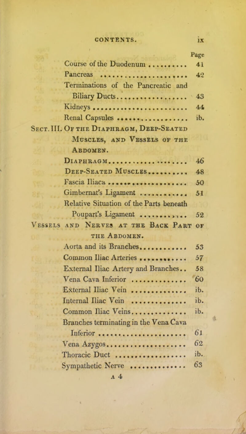 Page Course of the Duodenum 41 Pancreas 42 Terminations of the Pancreatic and Biliary Ducts 43 Kidneys 44 Renal Capsules ib. Sect. III. Of the Diaphragm, Deep-Seated Muscles, and Vessels of the Abdomen. Diaphragm 46 Deep-Seated Muscles 48 Fascia Iliaca 50 Gimbernat’s Ligament 51 Relative Situation of the Parts beneath Poupart’s Ligament 52 Vessels and Nerves at the Back Part of the Abdomen. Aorta and its Branches 53 Common Iliac Arteries 57 External Iliac Artery and Branches.. 58 Vena Cava Inferior 60 External Iliac Vein ib. Internal Iliac Vein ib. Common Iliac Veins ib. Branches terminating in the Vena Cava Inferior 6l Vena Azygos 62 Thoracic Duct ib. Sympathetic Nerve 63