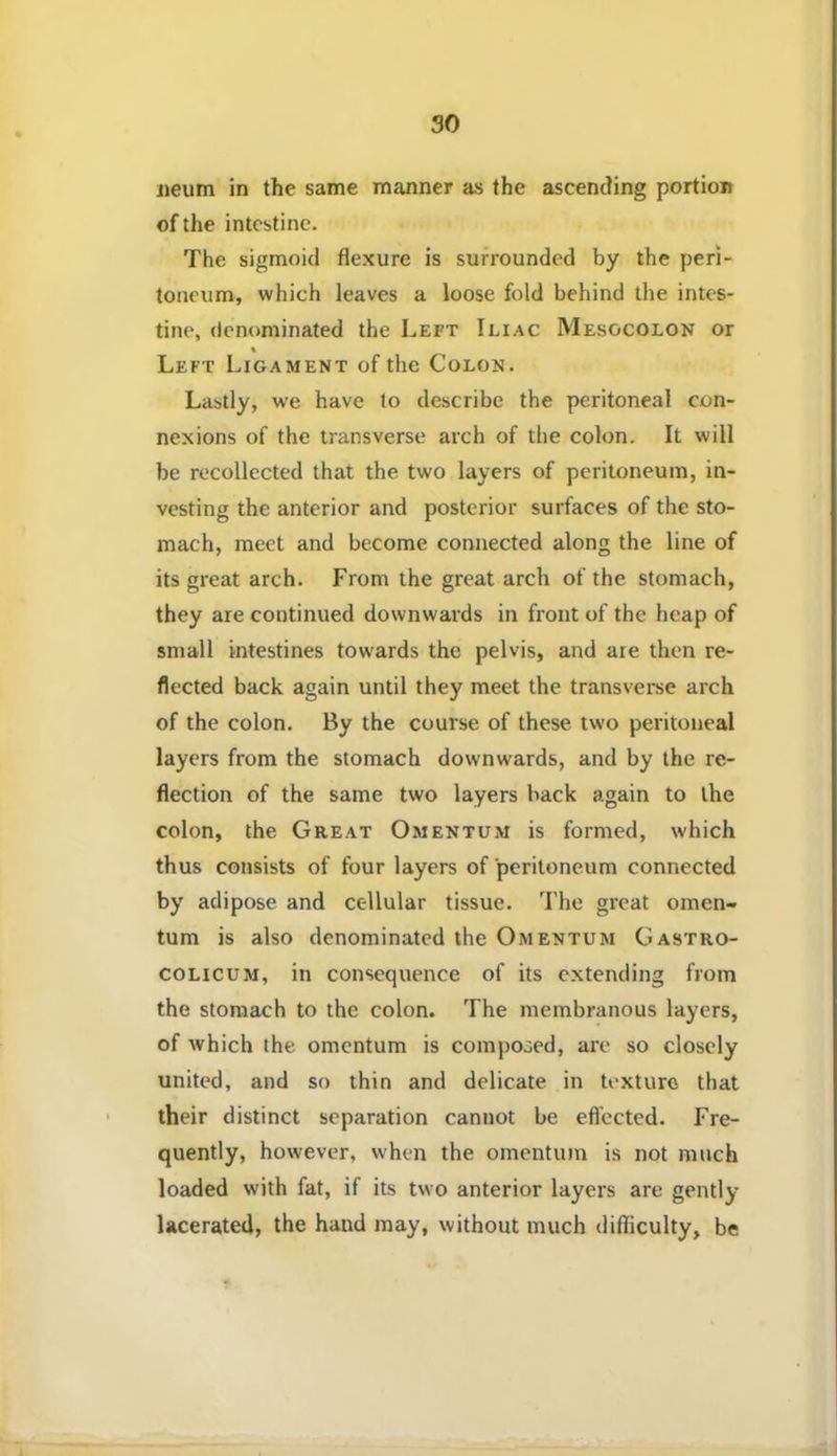 jieum in the same manner as the ascending portion of the intestine. The sigmoid flexure is surrounded by the peri- toneum, which leaves a loose fold behind the intes- tine, denominated the Left Iliac Mesocolon or Left Ligament of the Colon. Lastly, we have to describe the peritoneal con- nexions of the transverse arch of the colon. It will be recollected that the two layers of peritoneum, in- vesting the anterior and posterior surfaces of the sto- mach, meet and become connected along the line of its great arch. From the great arch of the stomach, they are continued downwards in front of the heap of small intestines towards the pelvis, and are then re- flected back again until they meet the transverse arch of the colon. By the course of these two peritoneal layers from the stomach downwards, and by the re- flection of the same two layers back again to the colon, the Great Omentum is formed, which thus consists of four layers of peritoneum connected by adipose and cellular tissue. The great omen- tum is also denominated the Omentum Gastro- COLICUM, in consequence of its extending from the stomach to the colon. The membranous layers, of which the omentum is composed, are so closely united, and so thin and delicate in texture that their distinct separation cannot be efl’ectcd. Fre- quently, however, when the omentum is not much loaded with fat, if its two anterior layers are gently- lacerated, the hand may, without much difficulty, be