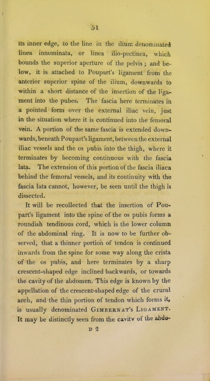 51 its inner edge, to the line in the ilium denominated linea innominata, or linea ilio-pectinca, which bounds the superior aperture of the pelvis ; and be- low, it is attached to Poupart’s ligament from the anterior superior spine of the ilium, downwards to within a short distance of the insertion of the liga- ment into the pubes. The fascia here terminates in a pointed form over the external iliac vein, just in the situation where it is continued into the femoral vein. A portion of the same fascia is extended down- wards, beneath Poupart’s ligament, between the external iliac vessels and the os pubis into the thigh, where it terminates by becoming continuous with the fascia lata. The extension of this portion of the fascia iliaca behind the femoral vessels, and its continuity with the fascia lata cannot, however, be seen until the thigh is dissected. It will be recollected that the insertion of Pou- part’s ligament into the spine of the os pubis forms a roundish tendinous cord, which is the lower column of the abdominal ring. It is now to be further ob- served, that a thinner portion of tendon is continued inwards from the spine for some way along the crista of the os pubis, and here terminates by a sharp crescent-shaped edge inclined backwards, or towards the cavity of the abdomen. This edge is known by the appellation of the crescent-shaped edge of the crural arch, and the thin portion of tendon which forms it, is usually denominated Gimbernat’s Ligament. It may be distinctly seen from the cavitv of the abdo- D 2