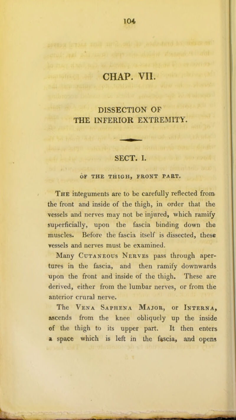 ICH CHAP. VII. DISSECTION OF THE INFERIOR EXTREMITY. SECT. I. OF THE THIGH, FRONT PART. The integuments are to be carefully reflected from the front and inside of the thigh, in order that the vessels and nerves may not be injured, which ramify superficially, upon the fascia binding down the muscles. Before the fascia itself is dissected, these vessels and nerves must be examined. Many Cutaneous Nerves pass through aper- tures in the fascia, and then ramify downwards upon the front and inside of the thigh. These are derived, either from the lumbar nerves, or from the anterior crural nerve. The Vena Saphena Major, or Interna, ascends from the knee obliquely up the inside of the thigh to its upper part. It then enters a space which is left in the fascia, and opens