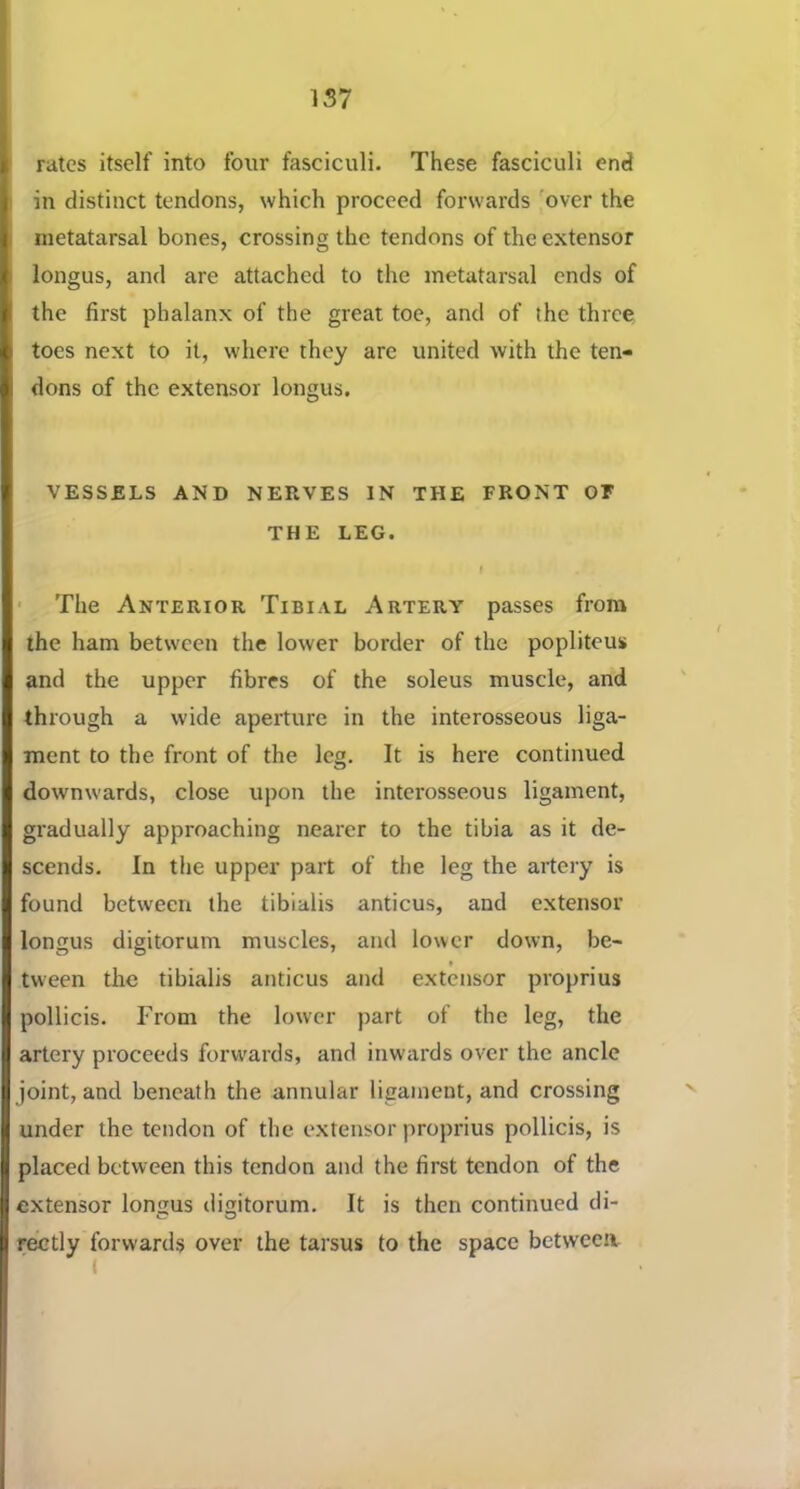 157 rates itself into four fasciculi. These fasciculi end in distinct tendons, which proceed forwards '’over the metatarsal bones, crossing the tendons of the extensor longus, and are attached to the metatarsal ends of the first phalanx of the great toe, and of the three toes next to it, where they are united with the ten- dons of the extensor longus. VESSELS AND NERVES IN THE FRONT OF THE LEG. t ■ The Anterior Tibial Artery passes from the ham between the lower border of the poplitous and the upper fibres of the soleus muscle, and through a wide aperture in the interosseous liga- ment to the front of the leg. It is here continued downwards, close upon the interosseous ligament, gradually approaching nearer to the tibia as it de- scends. In the upper part of the leg the artery is found between the tibialis anticus, and extensor longus digitorum muscles, and lower down, be- tween the tibialis anticus and extensor proprius pollicis. From the lower part of the leg, the artery proceeds forwards, and inw'ards over the ancle joint, and beneath the annular ligament, and crossing under the tendon of the extensor proprius pollicis, is placed between this tendon and the first tendon of the extensor longus digitorum. It is then continued di- rectly forwards over the tarsus to the space between (