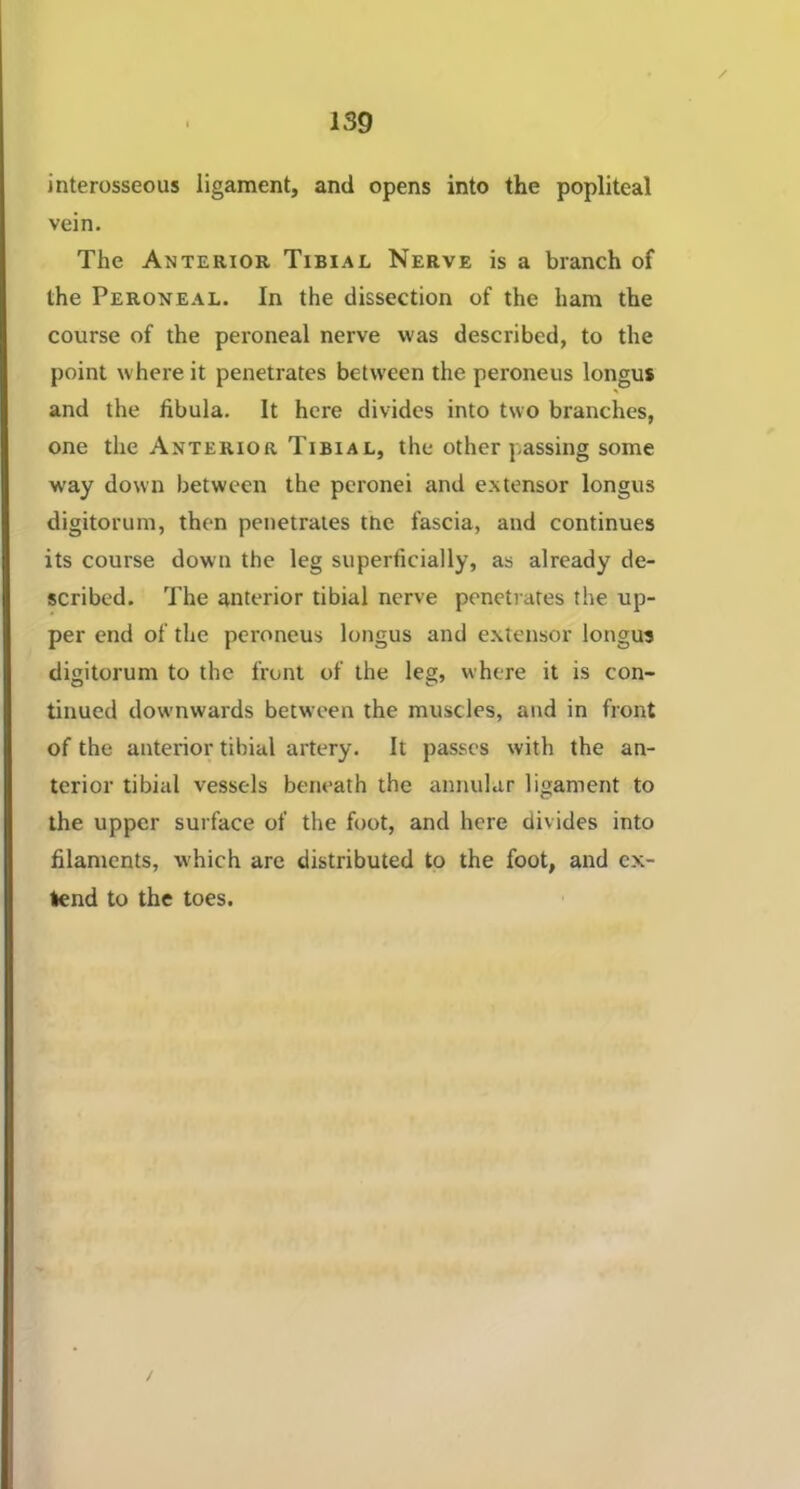 / interosseous ligament, and opens into the popliteal vein. The Anterior Tibiae Nerve is a branch of the Peroneal. In the dissection of the ham the course of the peroneal nerve was described, to the point where it penetrates between the peroneus longus and the fibula. It here divides into two branches, one the Anterior Tibiae, the other passing some way down between the peronei and extensor longus digitorum, then penetrates the fascia, and continues its course down the leg superficially, as already de- scribed. The anterior tibial nerve penetrates the up- per end of the peroneus longus and extensor longus digitorum to the front of the leg, where it is con- tinued downwards between the muscles, and in front of the anterior tibial artery. It passes with the an- terior tibial vessels beneath the annular ligament to the upper surface of the foot, and here divides into filaments, which are distributed to the foot, and ex- tend to the toes.