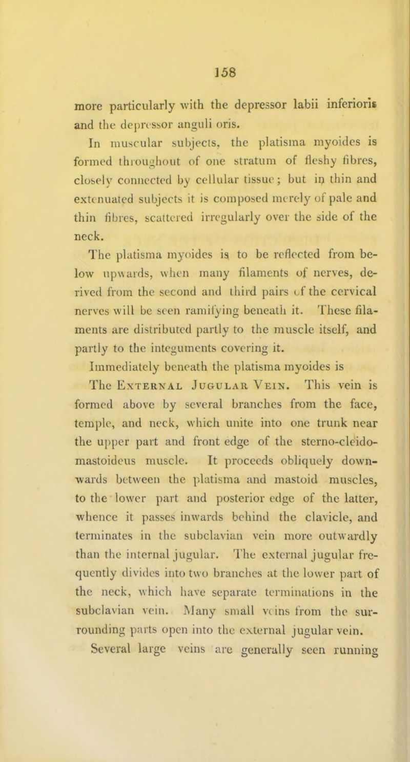 more particularly with the depressor labii inferioris and the depressor anguli oris. In muscular subjects, the platisina niyoides is formed throughout of one stratum of fleshy fibres, closely connected by cellular tissue; but ip thin and extenuated subjects it is composed merely of pale and thin fibres, scattered irregularly over the side of the neck. I'he platisma myoides ia to be reflected from be- low upwards, when many filaments of nerves, de- rived from the second and third pairs of the cervical nerves will be seen ramitying beneath it. These fila- ments are distributed partly to the muscle itself, and partly to the integuments covering it. Immediately beneath the platisma myoides is The External Jugular Vein. This vein is formed above by several branches from the face, temple, and neck, which unite into one trunk near the upper part and front edge of the sterno-cleido- mastoidcus muscle. It proceeds obliquely down- wards betw'een the platisma and mastoid muscles, tothe'low'er part and posterior edge of the latter, whence it passes inw'ards behind the clavicle, and terminates in the subclavian vein more outwardly than the internal jugular. The external jugular fre- quently divides into two branches at the lower part of the neck, which have separate terminations in the subclavian vein. Many small veins Ifom the sur- rounding parts open into the e.xternal jugular vein. Several large veins are generally seen running