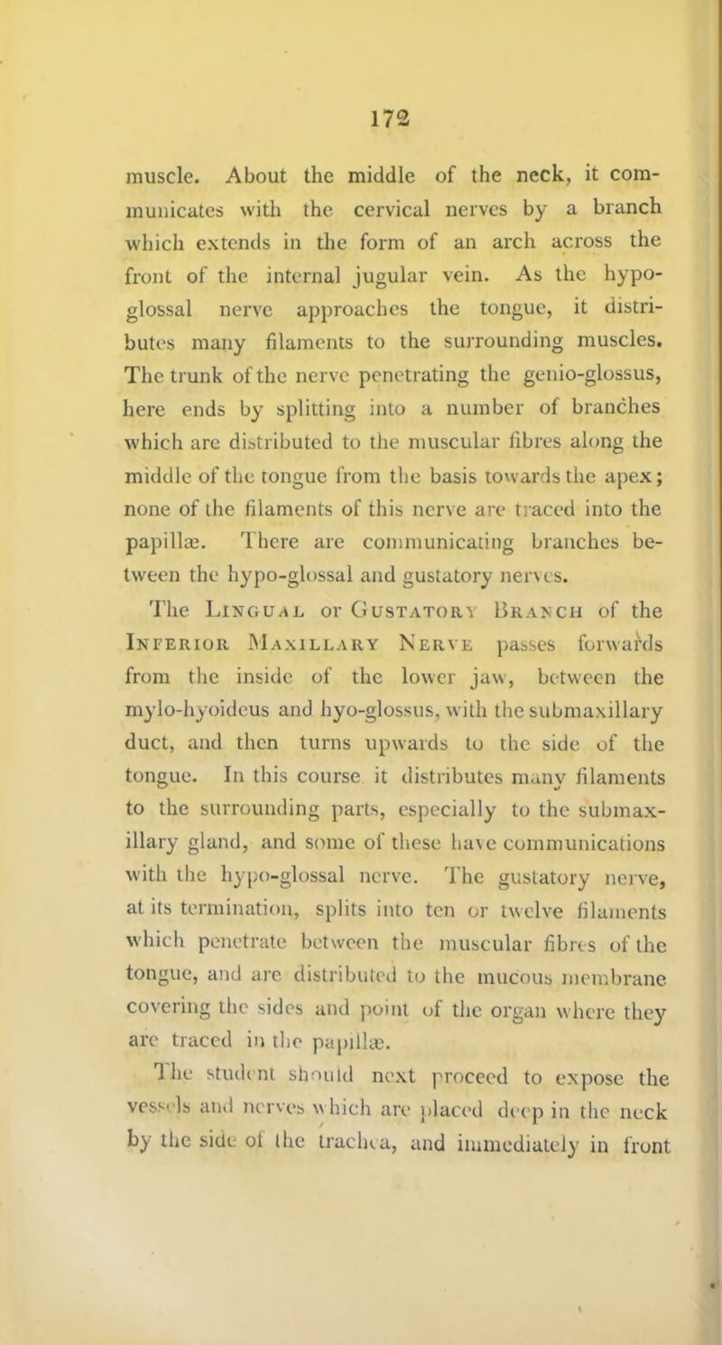 muscle. About the middle of the neck, it com- municates with the cervical nerves by a branch which extends in the form of an arch across the front of the internal jugular vein. As the hypo- glossal nerve approaches the tongue, it distri- butes many filaments to the surrounding muscles. The trunk of the nerve penetrating the geiiio-glossus, here ends by splitting into a number of branches which arc distributed to the muscular fibres along the middle of the tongue from the basis towards the apex; none of the filaments of this nerve are tj aced into the papillce. There are communicating branches be- tween the hypo-glossal and gustatory ner\es. The LiNGUan or Gustatory Branch of the Inferior Maxillary Nerve passes forwards from the inside of the lower jaw, between the mylo-hyoidcus and hyo-glossus, with the submaxillary duct, and then turns upwards to the side of the tongue. In this course it distributes many filaments to the surrounding parts, especially to the submax- illary gland, and some of these ha\e communications with the hypo-glossal nerve, d’he gustatory nerve, at its termination, splits into ten or twelve filaments which penetrate between the muscular fibres of the tongue, and are distributed to the mucous membrane covering the sides and point of the organ where they are traced in tlie papillaj. The stu(l( nt should next proceed to expose the vessels ainl nerves w hich are placed deep in the neck by the side ol the trachea, and iuiinediately in front