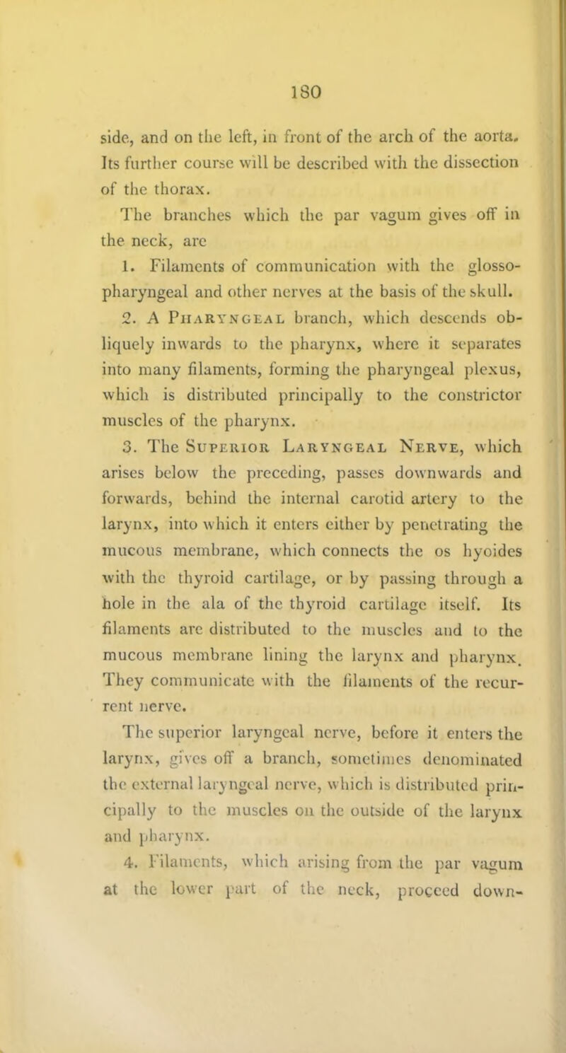 side, and on the left, in front of the arch of the aorta. Its further course will be described with the dissection of the thorax. The branches which the par vagum gives off in the neck, are 1. Filaments of communication with the glosso- pharyngeal and other nerves at the basis of the skull. 2. A Pharyngeal branch, which descends ob- liquely inwards to the pharynx, where it separates into many filaments, forming the pharyngeal plexus, which is distributed principally to the constrictor muscles of the pharynx. 3. The Superior Laryngeal Nerve, which arises below the preceding, passes downwards and forwards, behind the internal carotid artery to the larynx, into which it enters either by penetrating the mucous membrane, which connects the os hyoides with the thyroid cartilage, or by passing through a hole in the ala of the thyroid cartilage itself. Its filaments are distributed to the muscles and to the mucous membrane lining the larynx and pharynx. They communicate with the filaments of the recur- rent nerve. The superior laryngeal nerve, before it enters the larynx, gives off a branch, sometimes denominated the external laryngeal nerve, which is distributed prin- cipally to the muscles on the outside of the larynx and pharynx. 4. Filaments, which arising from the par vagum at the lower part of the neck, proceed down-
