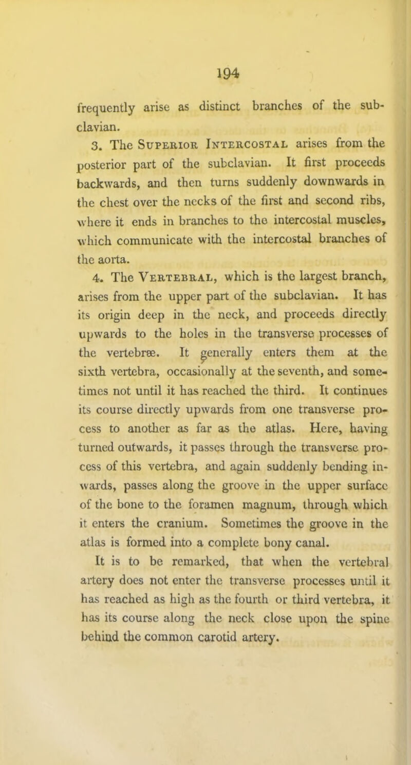 frequently arise as distinct branches of the sub- clavian. 3. The Superior Intercostal arises from the posterior part of the subclavian. It first proceeds backwards, and then turns suddenly downwards in the chest over the necks of the fii-st and second ribs, where it ends in branches to tho intercostal muscles, which communicate with the intercostal branches of the aorta. 4. The Vertebral, which is tho largest branch, arises from the upper part of tho subclavian. It has its origin deep in the neck, and proceeds directly upwards to the holes in tho transverse processes of the vertebree. It generally enters them at the sixth vertebra, occasionally at the seventh, and some- times not until it has reached the third. It continues its course directly upwards from one transverse pro- cess to another as far as the atlas. Here, having turned outwards, it passes through the transverse pro- cess of this vertebra, and again suddenly bending in- wards, passes along the groove in the upper surface of the bone to the foramen magnum, through which it enters the cranium. Sometimes the groove in the atlas is formed into a complete bony canal. It is to be remarked, that when the vertebral artery does not enter the transverse processes until it has reached as high as the fourth or third vertebra, it has its course along the neck close upon the spine behind the common carotid artery. I