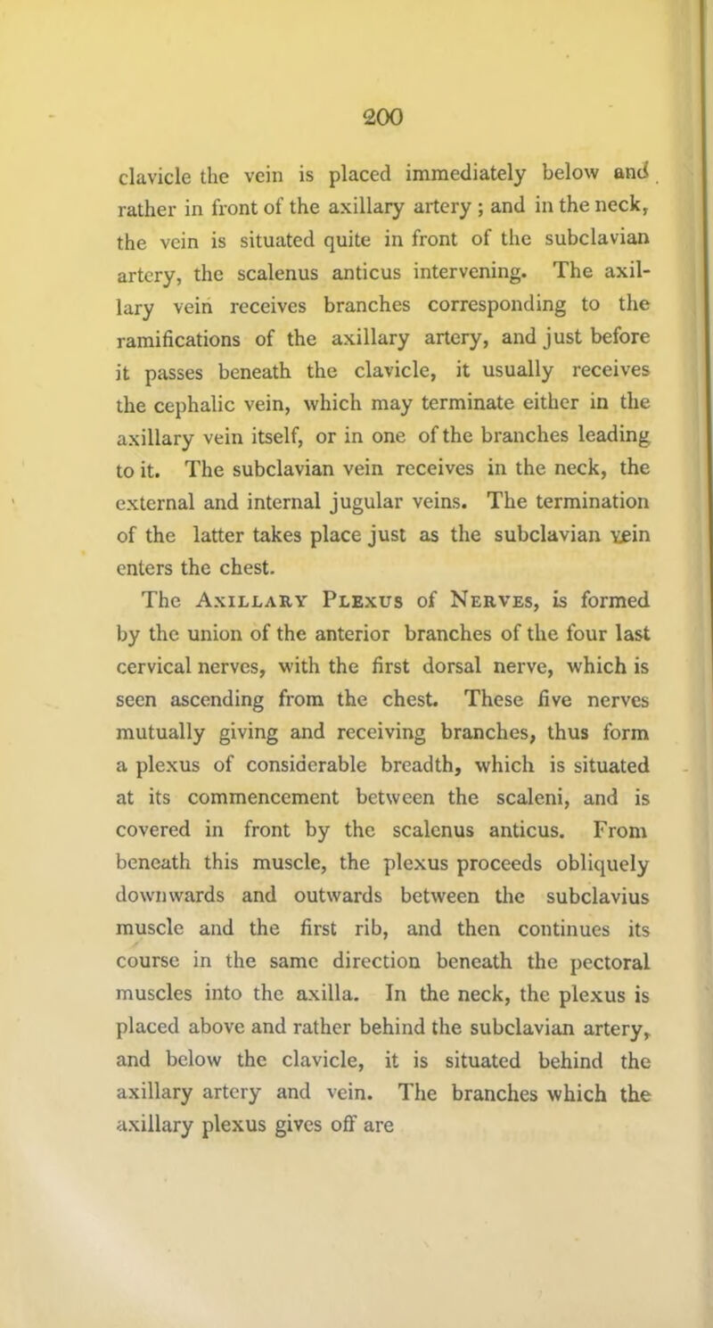 clavicle the vein is placed immediately below and rather in front of the axillary artery ; and in the neck, the vein is situated quite in front of the subclavian artery, the scalenus anticus intervening. The axil- lary veiri receives branches corresponding to the ramifications of the axillary artery, and just before it passes beneath the clavicle, it usually receives the cephalic vein, which may terminate either in the axillary vein itself, or in one of the branches leading to it. The subclavian vein receives in the neck, the external and internal jugular veins. The termination of the latter takes place just as the subclavian Yjein enters the chest. The Axillary Plexus of Nerves, is formed by the union of the anterior branches of the four last cervical nerves, with the first dorsal nerve, which is seen ascending from the chest. These five nerves mutually giving and receiving branches, thus form a plexus of considerable breadth, which is situated at its commencement between the scaleni, and is covered in front by the scalenus anticus. From beneath this muscle, the plexus proceeds obliquely downwards and outwards between the subclavius muscle and the first rib, and then continues its course in the same direction beneath the pectoral muscles into the axilla. In the neck, the plexus is placed above and rather behind the subclavian artery, and below the clavicle, it is situated behind the axillary artery and vein. The branches which the axillary plexus gives off are