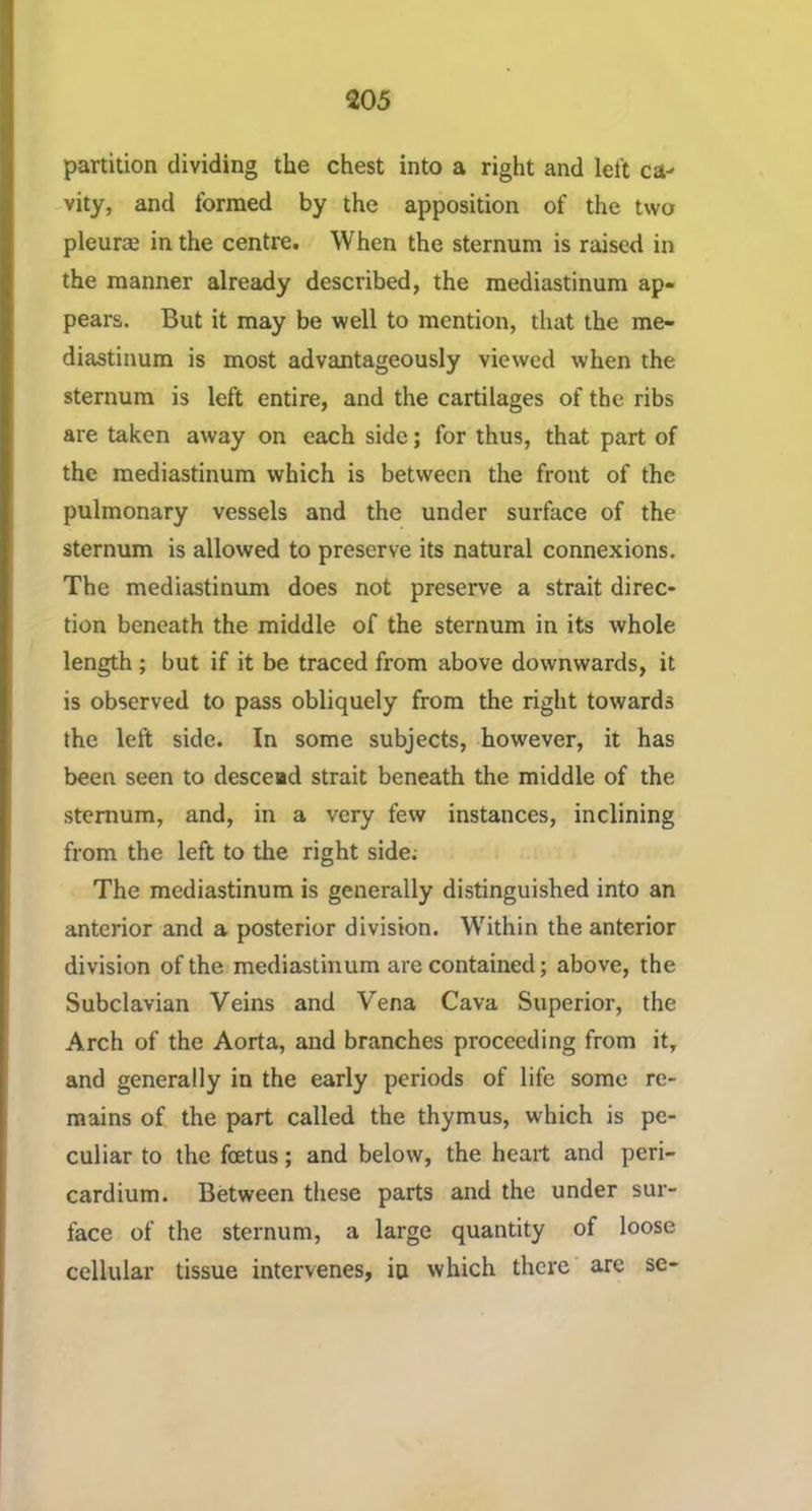 partition dividing the chest into a right and left ca- vity, and formed by the apposition of the two pleurae in the centre. When the sternum is raised in the manner already described, the mediastinum ap- pears. But it may be well to mention, that the me- diastinum is most advantageously viewed when the sternum is left entire, and the cartilages of the ribs are taken away on each side; for thus, that part of the mediastinum which is between the front of the pulmonary vessels and the under surface of the sternum is allowed to preserve its natural connexions. The mediastinum does not preserve a strait direc- tion beneath the middle of the sternum in its whole length ; but if it be traced from above downwards, it is observed to pass obliquely from the right towards the left side. In some subjects, however, it has been seen to descead strait beneath the middle of the sternum, and, in a very few instances, inclining from the left to the right side; The mediastinum is generally distinguished into an anterior and a posterior division. W'ithin the anterior division of the mediastinum are contained; above, the Subclavian Veins and Vena Cava Superior, the Arch of the Aorta, and branches proceeding from it, and generally in the early periods of life some re- mains of the part called the thymus, which is pe- culiar to the foetus; and below, the heart and peri- cardium. Between these parts and the under sur- face of the sternum, a large quantity of loose cellular tissue intervenes, io which there arc se-