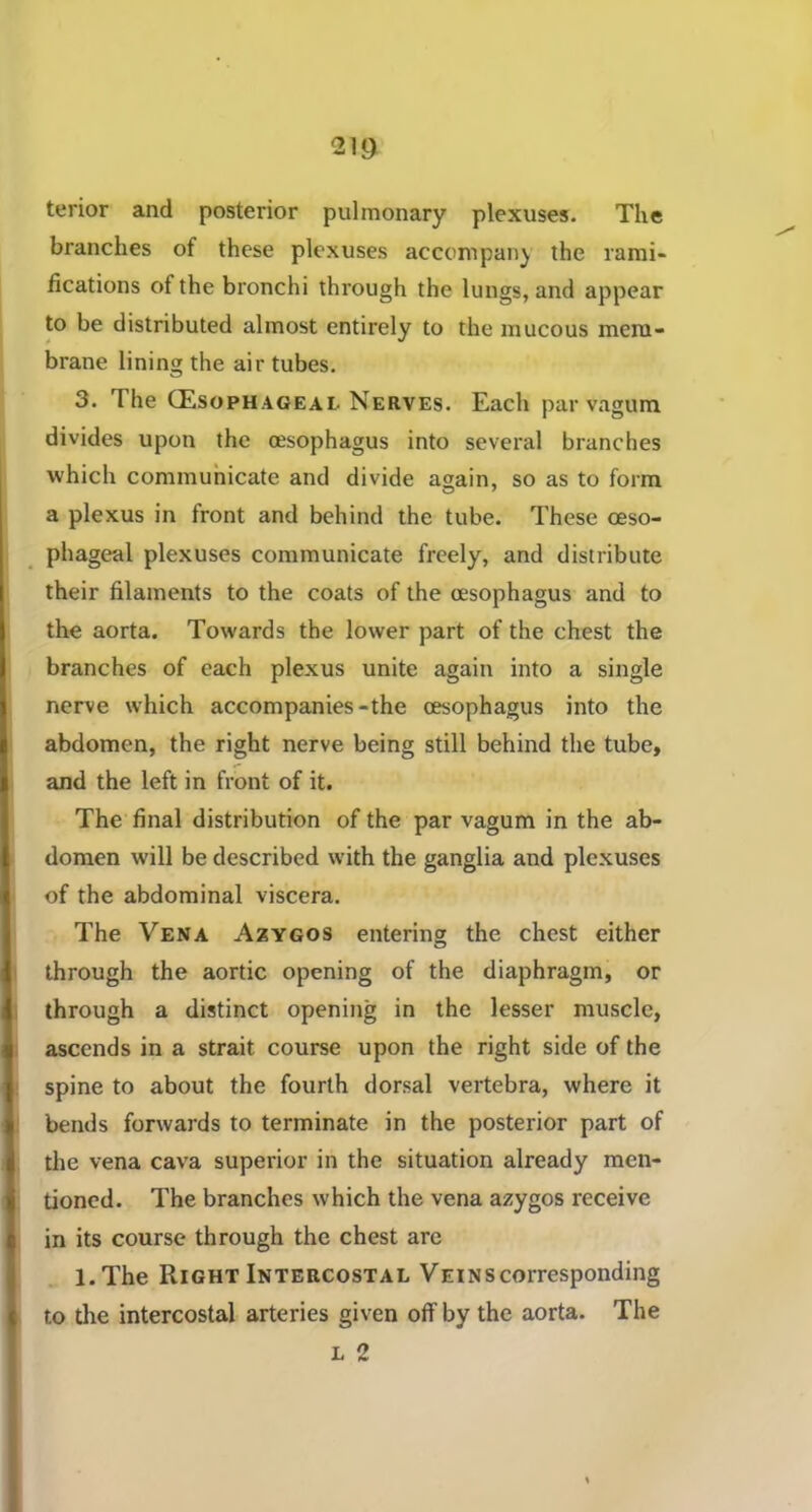 terior and posterior pulmonary plexuses. The branches of these plexuses accompany the rami- fications of the bronchi through the lungs, and appear to be distributed almost entirely to the mucous mem- brane lining the air tubes. 3. The (Esophageal Nerves. Each par vagum divides upon the oesophagus into several branches which communicate and divide again, so as to form a plexus in front and behind the tube. These oeso- phageal plexuses communicate freely, and distribute their filaments to the coats of the oesophagus and to the aorta. Towards the lower part of the chest the branches of each plexus unite again into a single nerve which accompanies-the oesophagus into the abdomen, the right nerve being still behind the tube, and the left in front of it. The final distribution of the par vagum in the ab- domen will be described with the ganglia and plexuses of the abdominal viscera. The Vena Azygos entering the chest either through the aortic opening of the diaphragm, or through a distinct opening in the lesser muscle, ascends in a strait course upon the right side of the spine to about the fourth dorsal vertebra, where it bends forwards to terminate in the posterior part of the vena cava superior in the situation already men- tioned. The branches which the vena azygos receive in its course through the chest arc l.The Right Intercostal Veins corresponding to tire intercostal arteries given off by the aorta. The