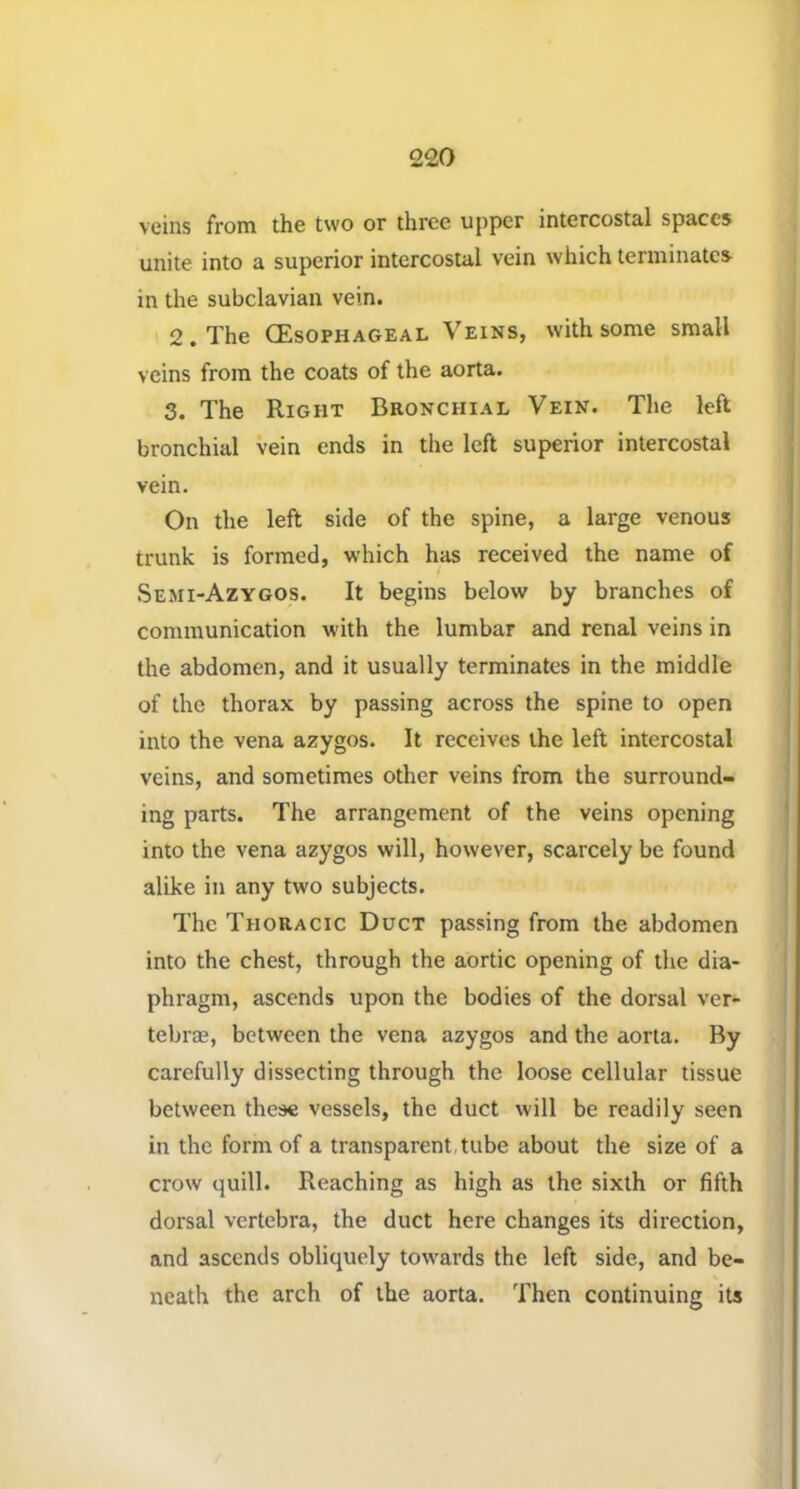 veins from the two or three upper intercostal spaces unite into a superior intercostal vein which terminates in the subclavian vein. 2. The (Esophageal Veins, with some small veins from the coats of the aorta. 3. The Right Beonchial Vein. The left bronchial vein ends in the left superior intercostal vein. On the left side of the spine, a large venous trunk is formed, which has received the name of Semi-Azygos. It begins below by branches of communication with the lumbar and renal veins in the abdomen, and it usually terminates in the middle of the thorax by passing across the spine to open into the vena azygos. It receives the left intercostal veins, and sometimes other veins from the surround- ing parts. The arrangement of the veins opening into the vena azygos will, however, scarcely be found alike in any two subjects. The Thoracic Duct passing from the abdomen into the chest, through the aortic opening of the dia- phragm, ascends upon the bodies of the dorsal ver- tebrae, between the vena azygos and the aorta. By carefully dissecting through the loose cellular tissue between these vessels, the duct will be readily seen in the form of a transparent,tube about the size of a crow quill. Reaching as high as the sixth or fifth dorsal vertebra, the duct here changes its direction, and ascends obliquely towards the left side, and be- neath the arch of the aorta. Then continuing its