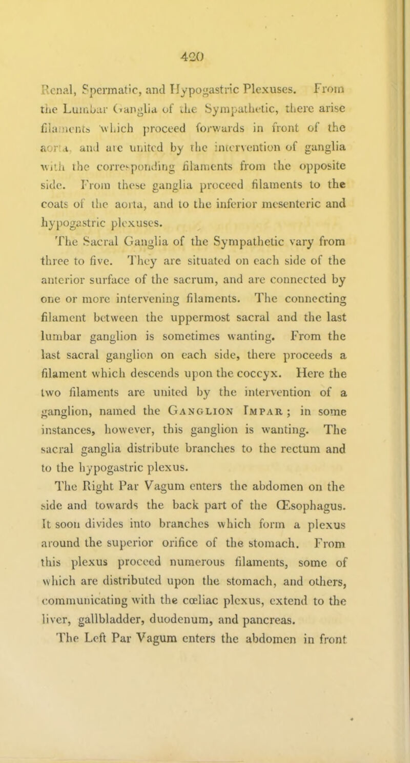 Renal, Spermatic, and Hypogastric Plexuses. From the Lumhar (Tanglia of iLe iSympailieiic, there arise filaments which proceed forwards in front of the aorta, and aie united by the intervention of ganglia wiili the corresponding hlaments from the opposite side. From these ganglia proceed filaments to the coats of the aorta, and to the inferior mesenteric and hypogastric plexuses. The Sacral Ganglia of the Sympathetic vary from three to five. I'hey are situated on each side of the anterior surface of the sacrum, and are connected by one or more intervening filaments. The connecting filament between the uppermost sacral and the last lumbar ganglion is sometimes wanting. From the last sacral ganglion on each side, there proceeds a filament which descends upon the coccyx. Here the two filaments are united by the intervention of a ganglion, named the Ganglion Impar; in some instances, however, this ganglion is wanting. The sacral ganglia distribute branches to the rectum and to the hypogastric plexus. I’he Right Par Vagura enters the abdomen on the side and towards the back part of the QEsophagus. It soon divides into branches which form a plexus around the superior orifice of the stomach. From this plexus proceed numerous filaments, some of which are distributed upon the stomach, and others, communicating with the coeliac plexus, extend to the liver, gallbladder, duodenum, and pancreas. 'Fhe Left Par Vagura enters the abdomen in front