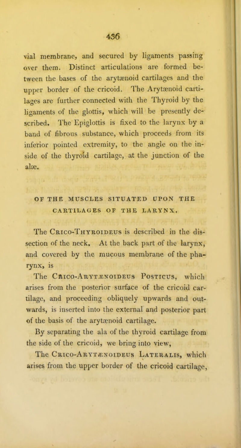 vial membrane, and secured by ligaments passing over them. Distinct articulations are formed be- tween the bases of the arytaenoid cartilages and the upper border of the cricoid. The Arytenoid carti- lages are further connected with the Thyroid by the ligaments of the glottis, which will be presently de- scribed. The Epiglottis is fixed to the larynx by a band of fibrous substance, which proceeds from its inferior pointed extremity, to the angle on the in- side of the thyroid cartilage, at the junction of the alae. OF THE MUSCLES SITUATED UPON THE CARTILAGES OF THE LARYNX. The Crico-Thyroideus is described in the dis- section of the neck. At the back part of the larynx, and covered by the mucous membrane of the pha- rynx, is The Crico-Aryt/exoideus Posticus, which arises from the posterior surface of the cricoid car- tilage, and proceeding obliquely upwards and out- wards, is inserted into the external and posterior part of the basis of the arytaenoid cartilage. By separating the ala of the thyroid cartilage from the side of the cricoid, we bring into view, The Crico-Aryt«noideus Lateralis, which arises from the upper border of the cricoid cartilage,