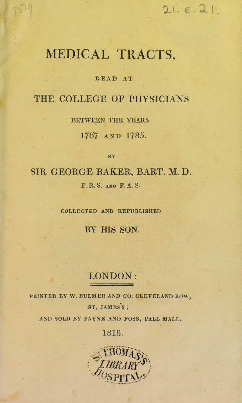 MEDICAL TRACTS, READ AT THE COLLEGE OF PHYSICIANS BETWEEN THE YEARS 1767 AND 1785. BY SIR GEORGE BAKER, BART. M. D. F.R. S. AND F. A. S. COLLECTED AND REPUBLISHED BY HIS SON. LONDON: PRINTED BY W. BULMER AND CO. CLEVELAND ROW, ST. James’s ; AND SOLD BY PAYNE AND FOSS, PALL MALL. 1818. >IT\V-