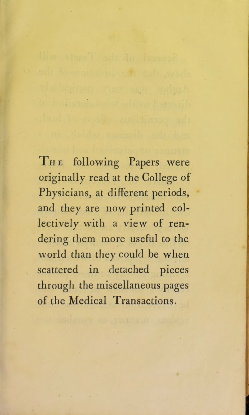 The following Papers were originally read at the College of Physicians, at different periods, ' and they are now printed col- lectively with a view of ren- dering them more useful to the world than they could be when scattered in detached pieces through the miscellaneous pages of the Medical Transactions.