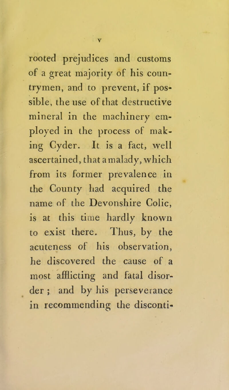 rooted prejudices and customs of a great majority of his coun- trymen, and to prevent, if pos- sible, the use of that destructive mineral in the machinery em- ployed in the process of mak- ing Cyder. It is a fact, well ascertained, that a malady, which from its former prevalence in the County had acquired the name of the Devonshire Colic, is at this time hardly known to exist there. Thus, by the acuteness of his observation, he discovered the cause of a most afflicting and fatal disor- der ; and by his perseverance in recommending the disconti-