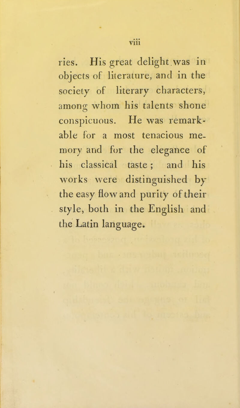 ries. His great delight.was in objects of lilerature, and in the society of literary characters, amoncr whom his talents shone O conspicuous. He was remark- able for a most tenacious me- mory and for the elegance of his classical taste ; and his works were distinguished by’ the easy flow and purity of their style, both in the English and the Latin language.