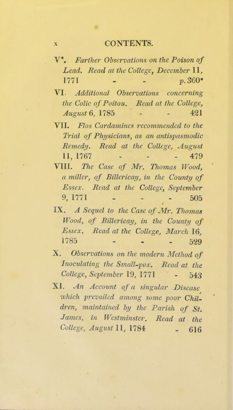 V*. Farther Observations on the Poison of Lead, Read at the College^ December 11, 1771 - - p.360* VI. Additional Observations concerning the Colic of Poitou. Read at the College, August 1785 - - 421 VII. Flos Cardamines recommended to the Trial of Physicians, as an antispasmodic Remedy, Read at the College, August 11, 1767 - - - 479 VIII. The Case of Mr. Diomas Wood, a miller, of Billericay, in the County of Essex. Read at the College, September 9, 1771 - - ‘ - 505 i IX. A Sequel to the Case of Mr. Thomas Wood, of Billericay, in the County of Essex. Read at the College, March 16, 1785 - . ' - 529 X. Observations on the modern Method of Tnocidating the Small-pox. Read at the College, September 19, 1771 - 543 XI. An Account of a singular Disease which prevailed among some poor Chil- dren, maintained by the Parish of St. James, in Westminster. Read at the College, August 11, 1784 _ 616