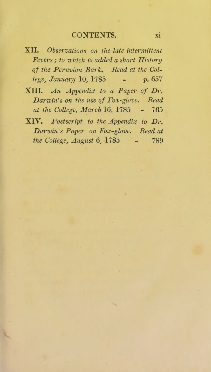 XII. Ohservations on the late intermittent Fevers ; to which is added a short History of the Peruvian Bark, Read at the CoU lege, January 10^ 1785 - y. 657 XIII. An Appendix to a Paper of Dr. Darwin's on the use of Fox-glove. Read at the College, March 16^ 1785 - 765 XIV. Postscript to the Appendix to Dr. Darwm’s Paper on Fox-glove. Read at the College, August Q, 1785 - 789